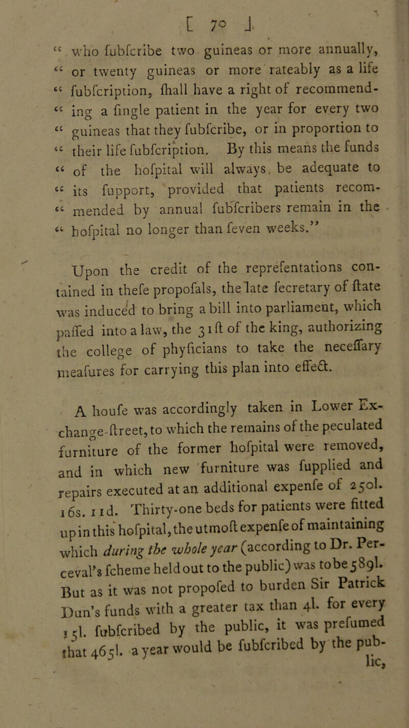 cc who fubfcribe two guineas or more annually, <c or twenty guineas or more rateabiy as a life “ fubfcription, fhall have a right of recommend- « ing a Tingle patient in the year for every two “ guineas that they fubfcribe, or in proportion to “ their life fubfcription. By this means the funds “ of the hofpital will always, be adequate to “ its fupport, provided that patients recom- tc mended by annual fubTcribers remain in the “ hofpital no longer than feven weeks.” Upon the credit of the reprefentations con- tained in thefe propofals, the late fecretary of flate was induced to bring a bill into parliament, which paflfed into a law, the 31ft of the king, authorizing the college of phylicians to take the necelfary meafures for carrying this plan into eftedt. A houfe was accordingly taken in Lower Ex- change-llreet, to which the remains of the peculated furniture of the former hofpital were removed, and in which new furniture was fupphed and repairs executed at an additional expenfe of 250I. 16s. 1 id. Thirty-one beds for patients were fitted up in this hofpital, the utmoft expenfe of maintaining which during the whole year (according to Dr. Per- ceval's fcheme held out to the public) was tobe 5 89I. But as it was not propofed to burden Sir Patrick Dun’s funds with a greater tax than 4I. for every 1 d fubfcribed by the public, it was prefumed that 4651. a year would be fubfcribed by the pub-
