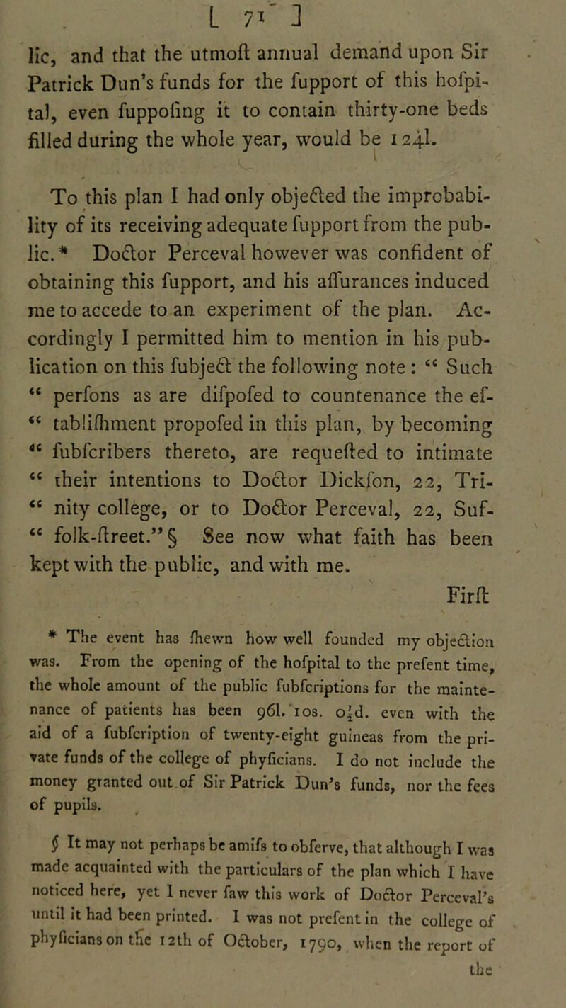 lie, and that the utmoft annual demand upon Sir Patrick Dun’s funds for the fupport of this hofpi- tal, even fuppoling it to contain thirty-one beds filled during the whole year, would be 124I. To this plan I had only obje&ed the improbabi- lity of its receiving adequate fupport from the pub- lic.* Doctor Perceval however was confident Gf obtaining this fupport, and his affurances induced me to accede to an experiment of the plan. Ac- cordingly I permitted him to mention in his pub- lication on this fubjeft the following note : “ Such “ perfons as are difpofed to countenance the ef- <c tablifhment propofed in this plan, by becoming <c fubferibers thereto, are requeued to intimate “ their intentions to Doctor Dickfon, 22, Tri- “ nity college, or to Doftor Perceval, 22, Suf- <£ folk-ftreet.” § See now what faith has been kept with the public, and with me. Firft * The event has (hewn how well founded my objection was. From the opening of the hofpital to the prefent time, the whole amount of the public fubferiptions for the mainte- nance of patients has been 96I. 10s. cgd. even with the aid of a fubfeription of twenty-eight guineas from the pri- vate funds of the college of phyficians. I do not include the money granted out of Sir Patrick Dun’s funds, nor the fees of pupils. § It may not perhaps be amifs to obferve, that although I was made acquainted with the particulars of the plan which I have noticed here, yet 1 never faw this work of Doftor Perceval’s until it had been printed. I was not prefent in the college of phyficians on tHe 12th of Oaober, 1790, when the report of