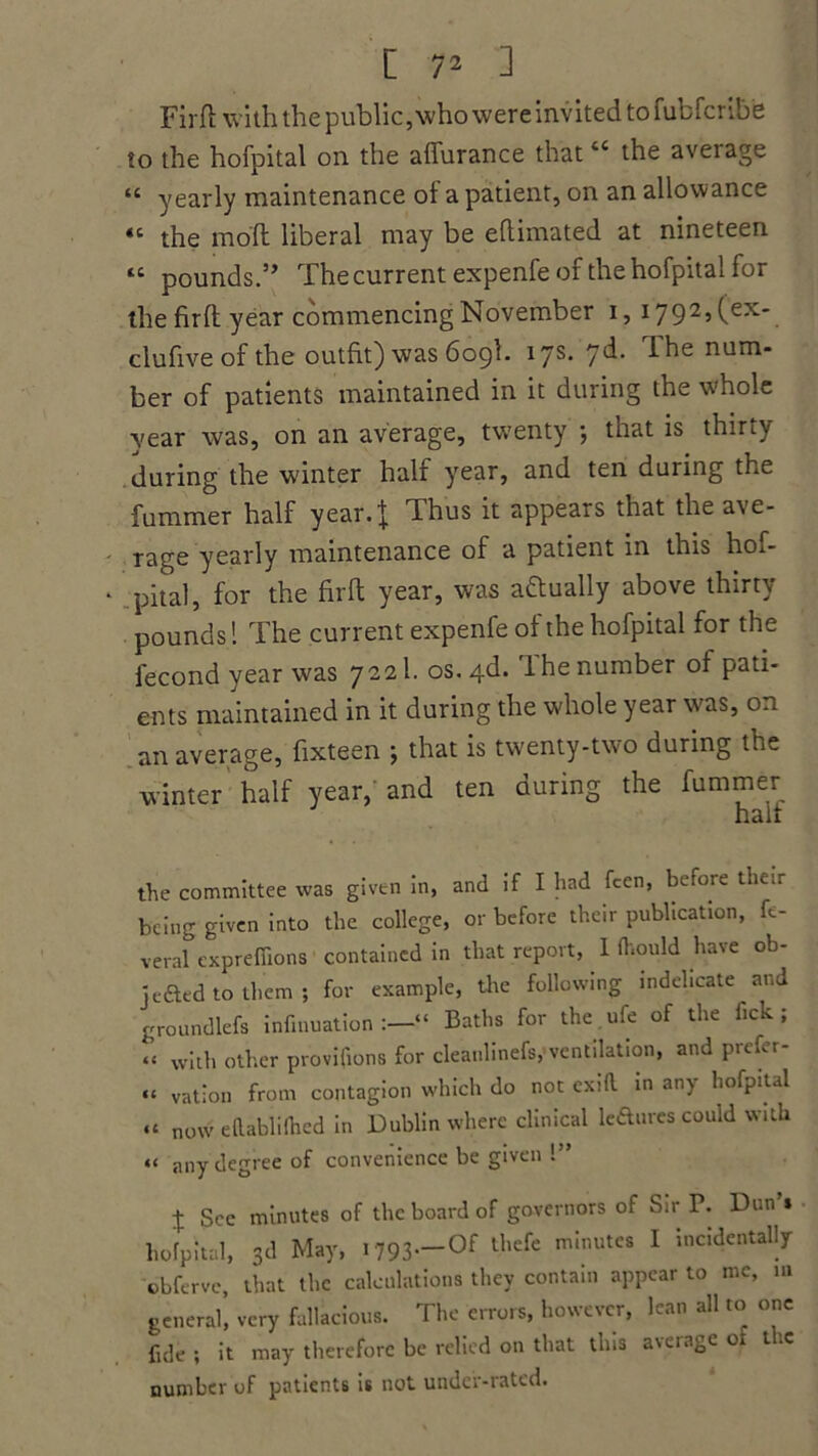 Firft with the public, who were invited to fubfcribe to the hofpital on the affurance that “ the aveiage “ yearly maintenance of a patient, on an allowance “ the moll liberal may be eftimated at nineteen “ pounds.” The current expenfe of the hofpital for the firft year commencing November i, i792,(ex. clufive of the outfit) was 609I. 17s- 7^* num* ber of patients maintained in it during the whole year was, on an average, twenty ; that is thirty during the winter half year, and ten during the fummer half year.J Thus it appears that the ave- rage yearly maintenance of a patient in this hof- pital, for the firft year, was actually above thirty pounds! The current expenfe of the hofpital for the fecond year was 7221. os.4d. 1 he number of pati- ents maintained in it during the whole year was, 0.1 an average, fixteen ; that is twenty-two during the winter half year, and ten during the fummer half the committee was given in, and if I had fcen, before their being given into the college, or before their publication, fc- veral expreffions contained in that report, 1 Ihould have ob- jefted to them ; for example, the following indelicate and groundlefs infinuation “ Baths for the.ufe of the fick ; “ with other provifions for cleaulinefs, ventilation, and prcfer- “ vation from contagion which do not exill in any hofpital “ now eflabiifhed in Dublin where clinical lefties could with << any degree of convenience be given !” -j- See minutes of the board of governors of Sir P. Dun s hofpital, 3d May, 1793—0f thcfe mInutc8 1 incidentallr obferve, that the calculations they contain appear to me, in general, very fallacious. The errors, however, lean all to one fide ; it may therefore be relied on that this average ot the number of patients is not under-rated.