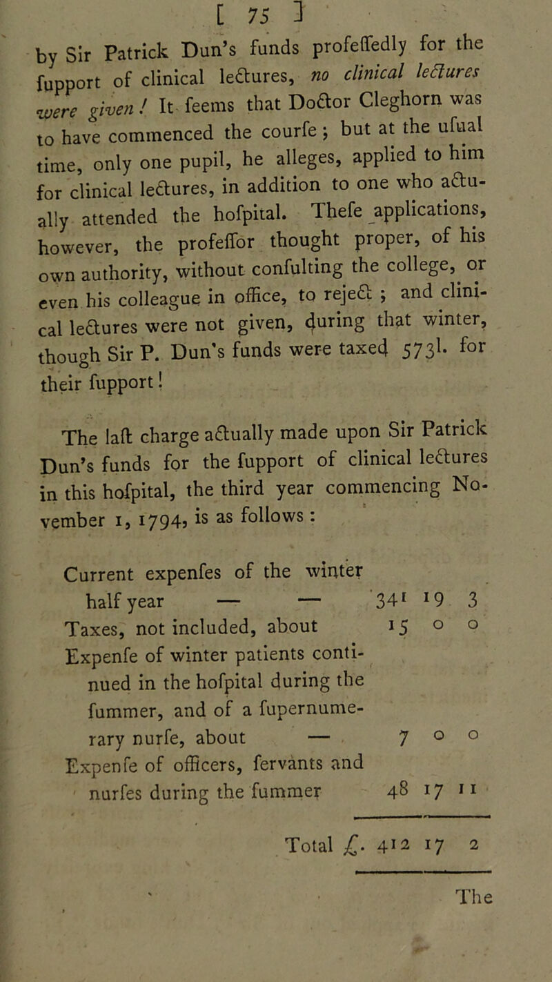 by Sir Patrick Dun’s funds profeffedly for the fupport of clinical lectures, no clinical lectures zuere given! It feems that Doftor Cleghorn was to have commenced the courfe ; but at the ufual time, only one pupil, he alleges, applied to him for clinical lectures, in addition to one who actu- ally attended the hofpital. Thefe applications, however, the profelfor thought proper, of his own authority, without confuting the college,^ or even his colleague in office, to rejeCt ; and clini- cal lectures were not given, 4uring that winter, though Sir P. Duns funds were taxed 5731* for their fupport! The laft charge adually made upon Sir Patrick Dun’s funds for the fupport of clinical leCtures in this hofpital, the third year commencing No- vember i, i794j ^ as f°ii°ws • Current expenfes of the winter half year — — 341 *9 3 Taxes, not included, about 15 o o Expenfe of winter patients conti- nued in the hofpital during the fummer, and of a fupernume- rary nurfe, about — 700 Expenfe of officers, fervants and nurfes during the fummer 48 17 11 Total £■ 412 17 2