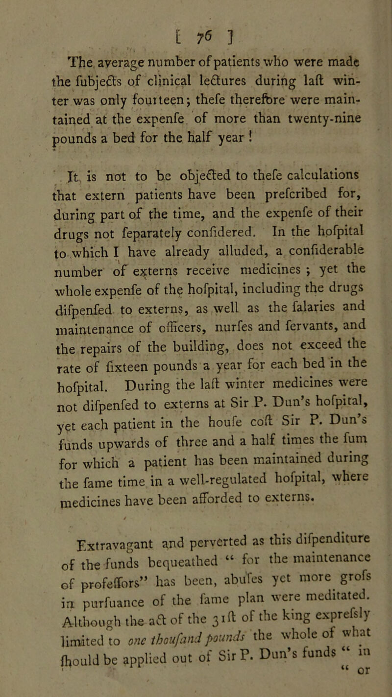 [ ?6 ] The average number of patients who were made the fubjedts of clinical ledtures during lad win- ter was only fourteen; thefe therefore were main- tained at the expenfe of more than twenty-nine pounds a bed for the half year ! It is not to be objedled to thefe calculations that extern patients have been preferibed for, during part of the time, and the expenfe of their drugs not feparately confidered. In the hofpital to which I have already alluded, a confiderable number of externs receive medicines ; yet the whole expenfe of the hofpital, including the drugs difpenfed to externs, as well as the falaries and maintenance of officers, nurfes and fervants, and the repairs of the building, does not exceed the rate of fixteen pounds a year for each bed in the hofpital. During the lad winter medicines were not difpenfed to externs at Sir P. Dun’s hofpital, yet each patient in the houfe cod Sir P. Dun’s funds upwards of three and a half times the fum for which a patient has been maintained during the fame time in a well-regulated hofpital, where medicines have been afforded to externs. i Extravagant and perverted as this dilpenditure of the funds bequeathed “ for the maintenance of profeffors” has been, abufes yet more grofs in purfuance of the fame plan were meditated. Although the aft of the 3id of the king exprefsly limited to one thoufandpounds the whole of what ffiouldbe applied out of Sir P. Dun’s funds “ in “nr