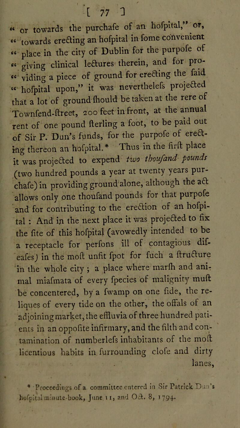 « or towards the purchafe of an hofpitalor, «< towards erecting an hofpital in fome convenient « place in the city of Dublin for the purpofe of ec giving clinical ledures therein, and for pro- viding a piece of ground for ereCting the faid « hofpital upon,” it was neverthelefs projected that a lot of ground fhould be taken at the rere of Townfend-ftreet, 200 feet in front, at the annual rent of one pound fterling a foot, to be paid out of Sir P. Dun’s funds, for the purpofe of erect- ing thereon an hofpital. * Thus in the firft place it was projected to expend two thoufand pounds (two hundred pounds a year at twenty years pur- chafe) in providing ground alone, although the aCt allows only one thoufand pounds for that purpofe and for contributing to the ereftion of an hofpi- tal : And in the next place it was projected to fix the fite of this hofpital (avowedly intended to be a receptacle for perfons ill of contagious dif- eafes) in the moft unfit fpot for fuch a ftruCture in the whole city ; a place where marfh and ani- mal miafinata of every fpecies of malignity muft be concentered, by a fvvamp on one fide, the re- liques of every tide on the other, the offals of an adjoining market, the effluvia of three hundred pati- ents in an oppofite infirmary, and the filth and con- tamination of numberlefs inhabitants of the moft licentious habits in furrounding clofe and dirty lanes, * Proceedings of a committee entered in Sir Patrick Dun’s O hofpital minute-book, June 1 1, and Oct. 8, i 79+*