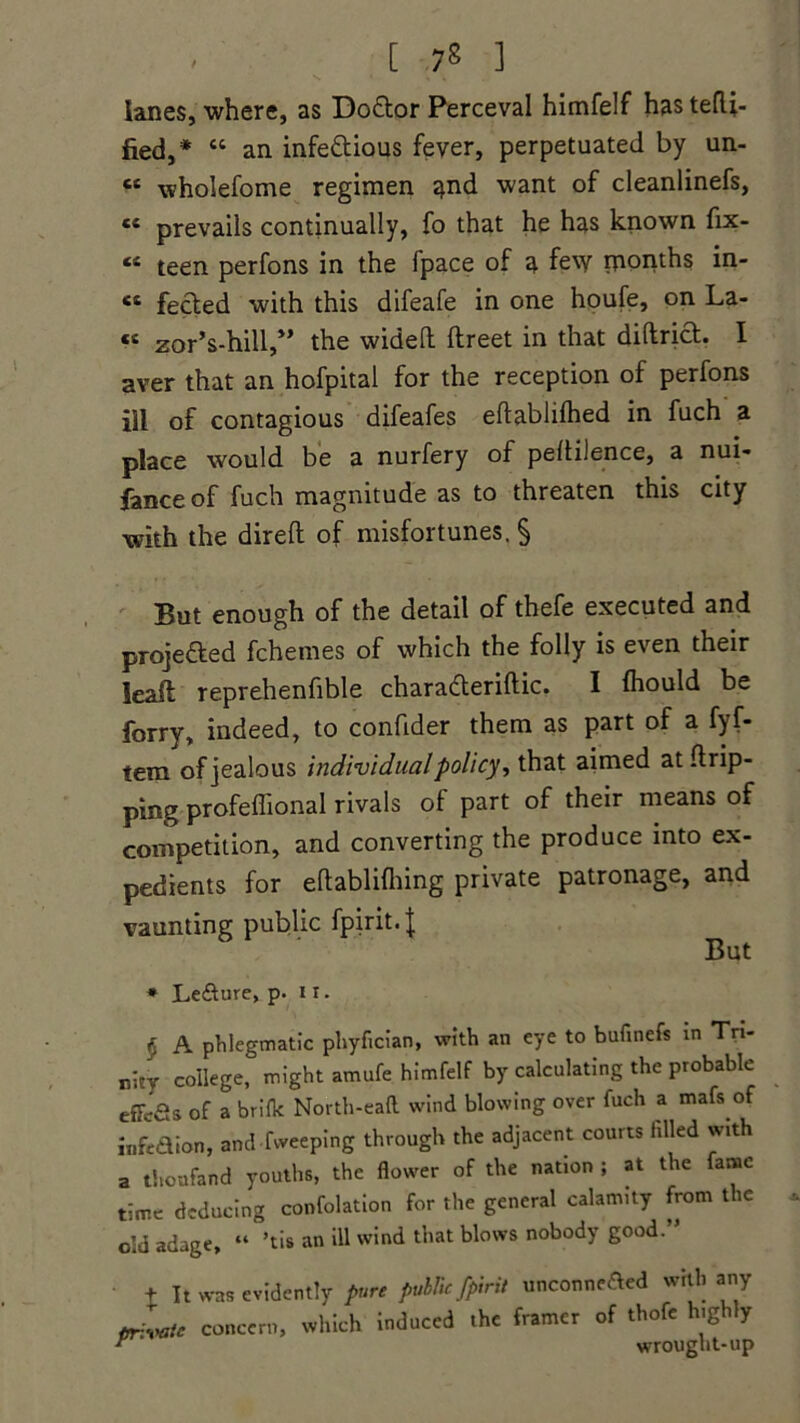lanes, where, as Do&or Perceval himfelf has tefli- fied,* 44 an infectious fever, perpetuated by un- « wholefome regimen and want of cleanlinefs, “ prevails continually, fo that he has known fix- 44 teen perfons in the fpace of a few rponths in- 44 fected with this difeafe in one houfe, on La- 44 zor’s-hill,” the widelt llreet in that diftrict. I aver that an hofpital for the reception of perfons ill of contagious difeafes eftablilhed in fuch a place would be a nurfery of peltilence, a nui- fanceof fuch magnitude as to threaten this city with the direft of misfortunes. § But enough of the detail of thefe executed and projeded fchemes of which the folly is even their lead reprehenfible charaderiftic. I fhould be forry, indeed, to confider them as part of a fyf- tem of jealous individual policy, that aimed at drip- ping profeflional rivals of part of their means of competition, and converting the produce into ex- pedients for eftablifhing private patronage, and vaunting public fpirit.J But * Le&ure, p. 11. § A phlegmatic phyfician, with an eye to bufinefs in Tri- nity college, might amufe himfelf by calculating the probable effefis of a brifk North-eaft wind blowing over fuch a mafs of lnfe&ion, and fweeping through the adjacent courts filled with a thoufand youths, the flower of the nation ; at the fame time deducing confolation for the general calamity from the old adage, “ ’tis an ill wind that blows nobody good.’' t It was evidently pure public [pint unconnected with any privete concern, which induced the framer of thofe highly r ' wrought-up