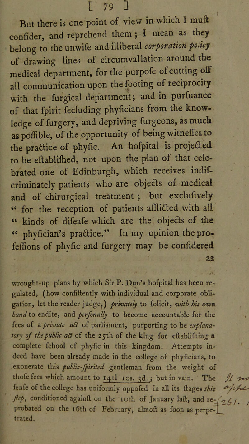 I But there is one point of view in which I muft confider, and reprehend them ; I mean as they belong to the unwife and illiberal corporation policy of drawing lines of circumvallation around the medical department, for the purpofe of cutting off all communication upon the footing of reciprocity with the furgical department; and in purfuance of that fpirit fecluding phyficians from the know- ledge of furgery, and depriving furgeons, as much as poffible, of the opportunity of being witneffes to the practice of phyfic. An hofpital is projefted to be eftablifhed, not upon the plan of that cele- brated one of Edinburgh, which receives indif- criminately patients who are objeas of medical and of chirurgical treatment ; but exclufively «« for the reception of patients affliaed with all « kinds of difeafe which are the objeas of the « phyfician’s pra&ice.” In my opinion the pro- feflions of phyfic and furgery may be confidered as wrought-up plans by which Sir P. Dun’s hofpital has been re- gulated, (how confiftently with individual and corporate obli- gation, let the reader judge?) privately to folicit, with bis o<wn hand to endite, and perfonally to become accountable for the fees of a private afi of parliament, purporting to be explana- tory of the public afl of the 25th of the king for eftablifiung a complete fchool of phyfic in this kingdom. Attempts in- deed have been already made in the college of phyficians, to exonerate this public-fpirited gentleman from the weight of thofe fees which amount to 141! 10s. qd. ; but in vain. The $1 fenfe of the college has uniformly oppofed in all its ftages this flep, conditioned againft. on the xoth of January laft, and rew^,^ j ^ probated on the 16th of February, almoft as foon as pcrpc-j_ trated.