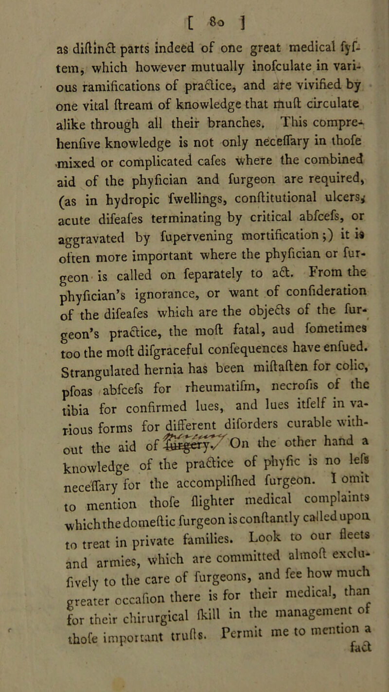 as diftinft parts indeed of one great medical fyf- tem, which however mutually inofculate in vari- ous ramifications of praftice, and are vivified by one vital ftream of knowledge that muff circulate alike through all their branches. This compre- henfive knowledge is not only neceffary in thofe -mixed or complicated cafes where the combined aid of the phyfician and furgeon are required) (as in hydropic fwellings, conflitutional ulcers* acute difeafes terminating by critical abfcefs, or aggravated by fupervening mortification;) it is often more important where the phyfician or fur- geon is called on feparately to aft. From the phyfician’s ignorance, or want of confideration of the difeafes which are the objefts of the fur- geon’s praftice, the mofl fatal, aud fometimes too the mod difgraceful confequences have enfued. Strangulated hernia has been miftaften for colic, pfoas abfcefs for rheumatifm, necrofis of the tibia for confirmed lues, and lues itfelf in va- rious forms for different diforders curable with- out the aid ofl^^/On the other hand a knowledge of the praftice of phyfic is no left neceffary for the accomplifhed furgeon. I omit to mention thofe {lighter medical complaints which the domeftic furgeon is conflantly called upon to treat in private families. Look to our fleets and armies, which are committed almofl exclu- fively to the care of furgeons, and fee how much greater occafion there is for their medical, than for their chirurgical fkill in the management of thofe important trufls. Permit me to mention a