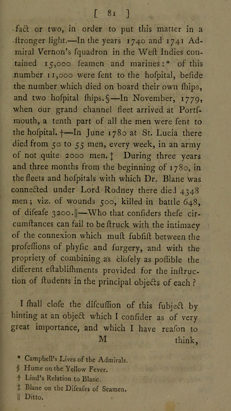 fact or two, in order to put this matter in a Wronger light.—In the years 1740 and 1741 Ad- miral Vernon’s fquadron in the Weft Indies con- tained 15,000 feamen and marines:* of this number 11,000 were fent to the hofpital, befide the number which died on board their own Ihips, and two hofpital Ihips. §—In November, 1779, when o'ur grand channel fleet arrived at Portf- mouth, a tenth part of all the men were fent to the hofpital. |—In June 1780 at St. Lucia there died from 50 to 55 men, every week, in an army of not quite 2000 men. J During three years and three months from the beginning of 1780, in the fleets and hofpitals w-ith which Dr. Blane was conne&ed under Lord Rodney there died 4348 men; viz. of wounds 500, killed in battle 648, of difeafe 3200.||—Who that confiders thefe cir- cumftances can fail to be ftruck with the intimacy of the connexion which muft fubfift between the profeftions of phyfic and furgery, and with the propriety of combining as clofeiy as poflible the different eftablilhments provided for the inftruc- tion of ftudents in the principal objecls of each ? I Ihall clofe the difcuflion of this fubjefl by hinting at an object which I confider as of very great importance, and which I have reafon to M think, * Campbell’s Lives of the Admirals. $ Hume on the Yellow Fever, t Lind’s Relation to Blanc, t Blane on the Difeafes of Seamen. || Ditto.