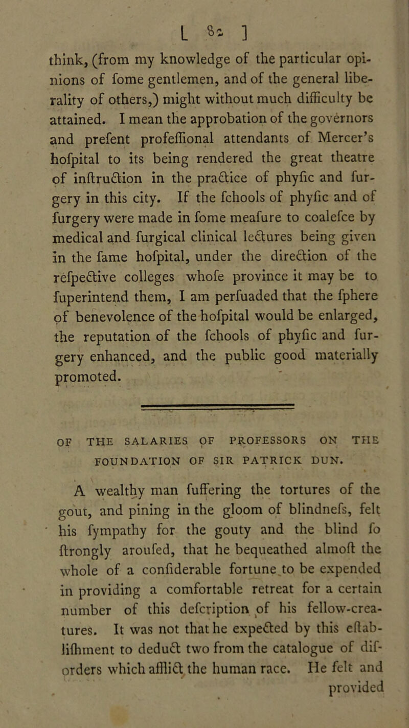 L a* 1 think, (from my knowledge of the particular opi- nions of fome gentlemen, and of the general libe- rality of others,) might without much difficulty be attained. I mean the approbation of the governors and prefent profeffional attendants of Mercer’s hofpital to its being rendered the great theatre of inftru&ion in the practice of phyfic and fur- gery in this city. If the fchools of phyfic and of furgery were made in fome meafure to coalefce by medical and furgical clinical leftures being given in the fame hofpital, under the direction of the refpeftive colleges whofe province it may be to fuperintend them, I am perfuaded that the fphere of benevolence of the hofpital would be enlarged, the reputation of the fchools of phyfic and fur- gery enhanced, and the public good materially promoted. OF THE SALARIES OF PROFESSORS ON THE FOUNDATION OF SIR PATRICK DUN. A wealthy man fuffering the tortures of the gout, and pining in the gloom of blindnefs, felt his fympathy for the gouty and the blind fo ilrongly aroufed, that he bequeathed almoft the whole of a confiderable fortune,to be expended in providing a comfortable retreat for a certain number of this defcription of his fellow-crea- tures. It was not that he expetted by this eftab- liffiinent to deduct two from the catalogue of dif- orders which afilid the human race. He felt and provided