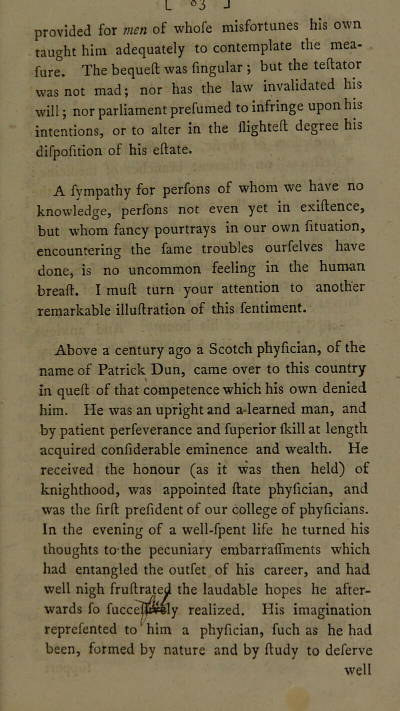 L J provided for men of whofe misfortunes his own taught him adequately to contemplate the mea- fure. The bequeft was fingular ; but the teftator was not mad; nor has the law invalidated his will; nor parliament prefumed to infringe upon his intentions, or to alter in the flighted degree his difpofition of his edate. A fympathy for perfons of whom we have no knowledge, perfons not even yet in exidence, but whom fancy pourtrays in our own fituation, encountering the fame troubles ourfelves have done, is no uncommon feeling in the human bread. I mull turn your attention to another remarkable illudration of this fentiment. Above a century ago a Scotch phyfician, of the name of Patrick Dun, came over to this country in quell: of that competence which his own denied him. He was an upright and a learned man, and by patient perfeverance and fuperior (kill at length acquired confiderable eminence and wealth. He received the honour (as it was then held) of knighthood, was appointed date phyfician, and was the firfh prefident of our college of phyficians. In the evening of a well-fpent life he turned his thoughts to-the pecuniary embarraflments which had entangled the outfet of his career, and had well nigh frudrated the laudable hopes he after- wards fo fucce]|»ely realized. His imagination reprefented to' him a phyfician, fuch as he had been, formed by nature and by dudy to deferve well