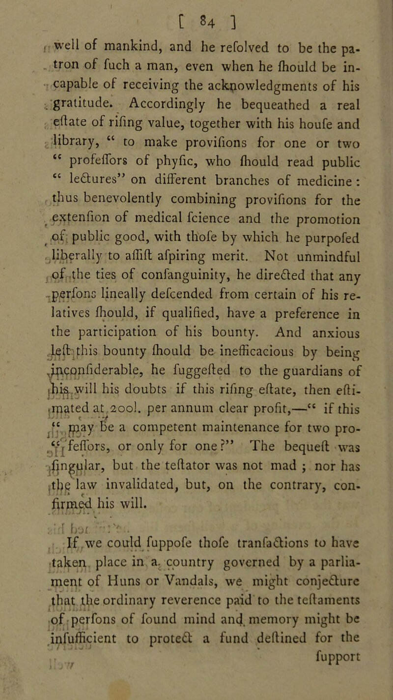 well of mankind, and he refolved to be the pa- tron of fuch a man, even when he fhould be in- capable of receiving the ackpowledgments of his gratitude. Accordingly he bequeathed a real ellate of rifing value, together with his houfe and library, “ to make provifions for one or two “ profelfors of phyfic, who fhould read public “ le&ures” on different branches of medicine : thus benevolently combining provifions for the extenfion of medical fcience and the promotion of public good, with thofe by which he purpofed liberally to affifl afpiring merit. Not unmindful of the ties of confanguinity, he dire&ed that any perfons lineally defcended from certain of his re- latives fhould, if qualified, have a preference in the participation of his bounty. And anxious left this bounty fhould be inefficacious by being piconfiderable, he fuggefted to the guardians of I'hij^ will his doubts if this rifing eftate, then efti- ipated at 200I. per annum clear profit,—“ if this “ pay be a competent maintenance for two pro- .‘fVfeflfors, or only for one?” The bequeft was lingular, but the teftator was not mad ; nor has rthe law invalidated, but, on the contrary, con- firmed his will. “-•V. If we could fuppofe thofe tranfa&ions to have taken place in a. country governed by a parlia- ment of Huns or Vandals, we might conjecture that the ordinary reverence paid to the teftaments of perfons of found mind and memory might be infufficient to protect a fund deftined for the fupport
