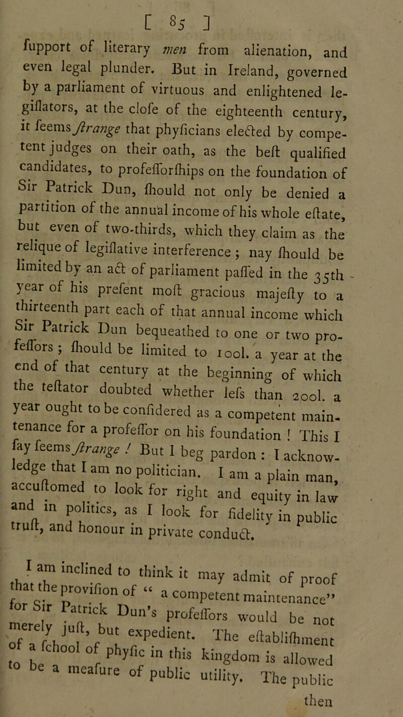 fupport of literary men from alienation, and even legal plunder. But in Ireland, governed by a parliament of virtuous and enlightened le- gillators, at the clofe of the eighteenth century, it ft tms Ji range that phyficians elected by compe- tent judges on their oath, as the bell qualified candidates, to profefforfhips on the foundation of Sir Patrick Dun, fhould not only be denied a partition of the annual income of his whole efiate, but even of two-thirds, which they claim as the relique of Iegiflative interference ; nay fhould be limited by an aft of parliament paffed in the 35th year of his prefent moft gracious majefly to a thirteenth part each of that annual income which Sir Patrick Dun bequeathed to one or two pro- feffors; fliould be limited to iool. a year at the end of that century at the beginning of which the teftator doubted whether lefs than 2ool a year ought to be confidered as a competent main- tenance for a profeffor on his foundation ' This I fay feems Jirange ! But I beg pardon : I acknow- e ge that I am no politician. I am a plain man, accuftomed to look for right and equity in law and in politics, as I look for fidelity in public trult, and honour in private condud. ,J.T ind!ed t0 think !t may admit of proof that the pro*,n°n °f « a competent maintenance” fot Sir Patrick Dun's profeffors would be not ofT VU,\bUI eXpedient’ The eftabli(hment to be t r Ph5 r in tMs ki,,Sdom is allowed meafure of public utility. The public then