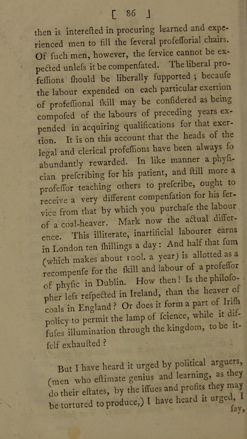 then is interefted in procuring learned and expe- rienced men to fill the feveral profefforial chairs. Of fuch men, however, the fervice cannot be ex- pected unlefs it be compenfated. The liberal pro- feffions fhould be liberally fupported ; becaufe the labour expended on each particular exertion of profeffional {kill may be confidered as being compofed of the labours of preceding years ex- pended in acquiring qualifications for that exer- tion. It is on this account that the heads of the lecral and clerical profeffions have been always fo abundantly rewarded. In like manner a phyfi- cian prefcribing for his patient, and ftill more a profeffor teaching others to prefcribe, ought to receive a very different compenfation for his fer- vice from that by which you purchafe the labour of a coal-heaver. Mark now the aftual differ- ence. This illiterate, inartificial labourer earns in London ten {hillings a day : And half that fum (which makes about tool, a year) is allotted as a recompenfe for the {kill and labour of a profeffor of phyfic in Dublin. How then . Is the phdofo-. pher left refpefted in Ireland, than the heaver of coals in England ? Or does it form a part of Infh policy to permit the lamp of fcience while it dn- fufes illumination through the kingdom, to be it- felf exhaufted ? But I have heard it urged by political arguers, fnren who elUmate genius and learning, as they do their ellates, by the iffues and profits they may be tortured to produce,) I have heard it urged