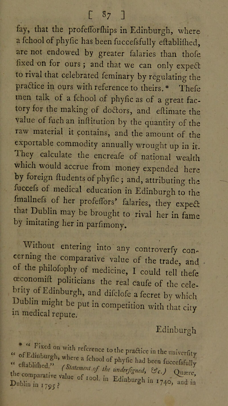 lay, that the profelforfhips in Edinburgh, where a fchool of phyfic has been fuccefsfully eflablifhed, are not endowed by greater falaries than thofe lixed on for ours; and that we can only expedt to rival that celebrated feminary by regulating the practice in ours with reference to theirs.* Thefe men talk of a fchool of phyfic as of a great fac- tory for the making of doctors, and efiimate the value of fuch an infiitution by the quantity of the raw material it contains, and the amount of the exportable commodity annually wrought up in it. Ihey calculate the encreafe of national wealth which would accrue from money expended here by foreign ftudents of phyfic; and, attributing the fuccefs of medical education in Edinburgh to the fmallneis of her profeiTors* falaries, they exped that Dublin may be brought to rival her in fame by imitating her in parfimony. Without entering into any controverfy con- cerning the comparative value of the trade, and of the philofophy of medicine, I could tell thefe ceconomift politicians the real caufe of the cele- brity of Edinburgh, and difclofe a fecret by which .In* miSht be put in competition with that city in medical repute. 1 Edinburgh “ Iff 1Frd T rh reference to tllc Praftke in the univerfity « eRablifhcd - * ^Ci e  fCl'°01 °f phyflC had been h'occfsfully •he comparative £ Mb'f • ^ ^