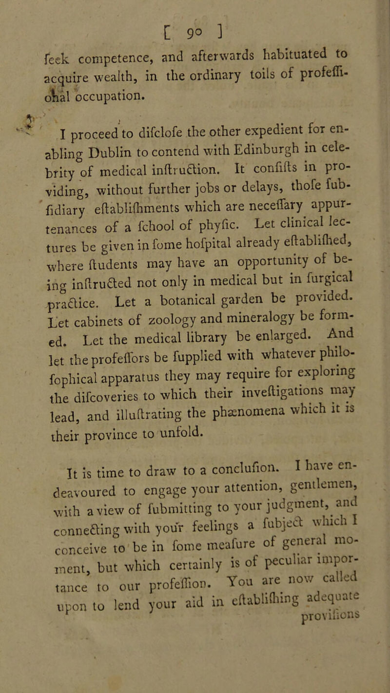 [ 9° 1 feck competence, and afterwards habituated to acquire wealth, in the ordinary toils of profefli- ofial occupation. y I proceed to difclofe the other expedient for en- abling Dublin to contend with Edinburgh in cele- brity of medical inflruction. It confifts in pro- viding, without further jobs or delays, thofe fub- fidiary eftablifhments which are neceffary appur- tenances of a fchool of phyfic. Let clinical lec- tures be given in fome hofpital already eftablithed, where ftudents may have an opportunity of be- ing inftruCted not only in medical but in furgical practice. Let a botanical garden be provided. Let cabinets of zoology and mineralogy be form- ed. Let the medical library be enlarged. And let the profeflbrs be fupplied with whatever philo- fo phi cal apparatus they may require for exploring the difcoveries to which their inveftigations may lead, and illuftrating the phenomena which it is their province to untold. It is time to draw to a conclufion. I have en- deavoured to engage your attention, gentlemen, with a view of fubmitting to your judgment, and connecting with your feelings a fubject which conceive to be in fome meafure of general mo- ment, but which certainly is of peculiar impor- tance to our profeflion. You are now called upon to lend your aid in eftablithing adequate