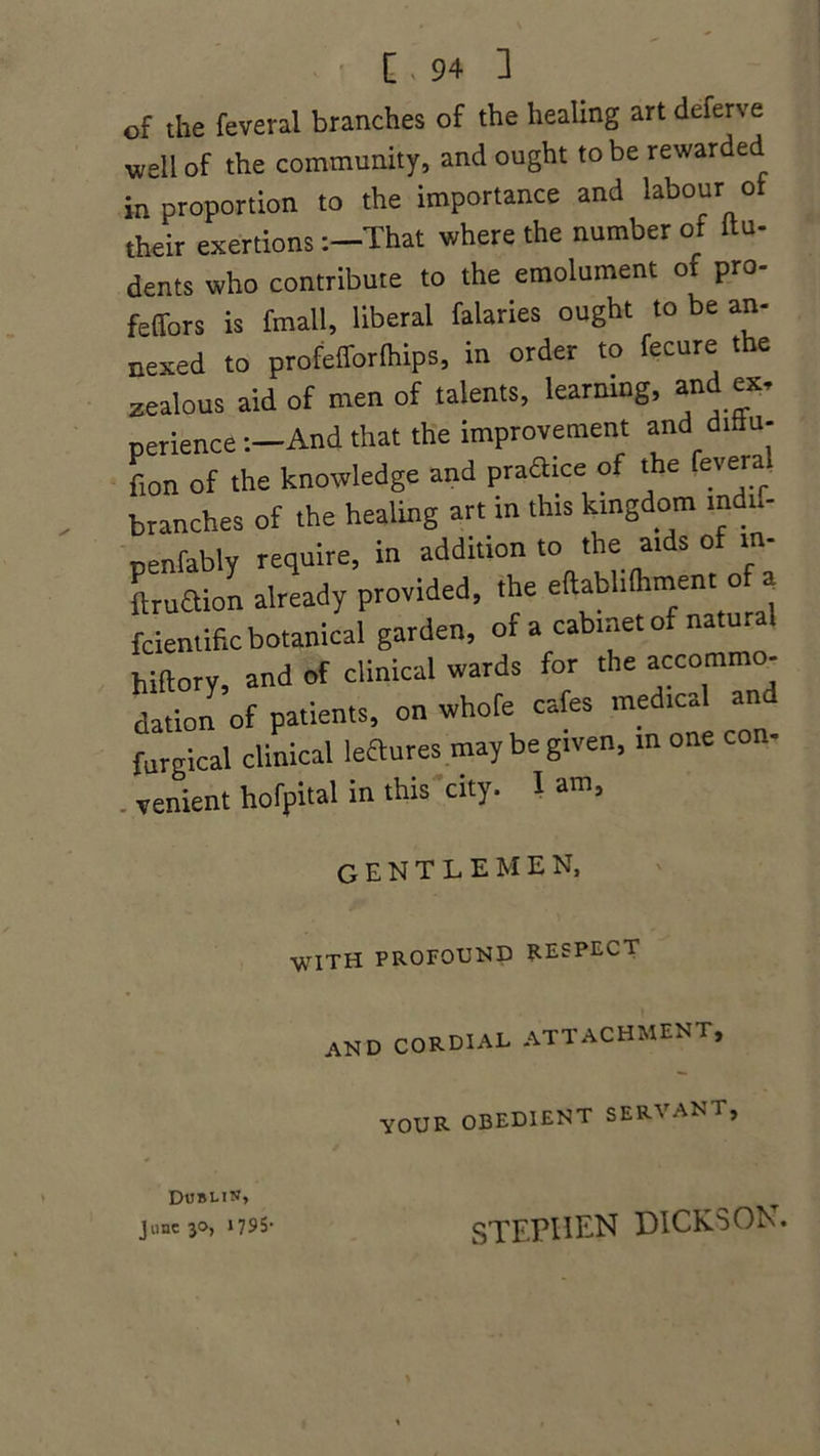 of the feveral branches of the healing art dcferve well of the community, and ought to be rewarded in proportion to the importance and labour of their exertionsThat where the number of ftu- dents who contribute to the emolument of pro- feffors is fmall, liberal falaries ought to be an- nexed to profelforlhips, in order to fecure the zealous aid of men of talents, learning, an ex- perience-.—And that the improvement and diflu. fion of the knowledge and praftice o. t e evara branches of the healing art in this kingdom mdn- nenfably require, in addition to the aids of in- Laion already provided, the eftablilhment of a fcientffic botanical garden, of a cabinet of natural hiltory, and of clinical wards for the accommo- dation of patients, on whofe cafes medic, a furgical clinical lectures may be given, m one con- venient hofpital in this city. I am, gentlemen, WITH PROFOUND RESPECT AN D CORDIAL ATTACHMENT, YOUR OBEDIENT SERVANT, Dublin, June 30, 1795- STEPHEN DICKSON.