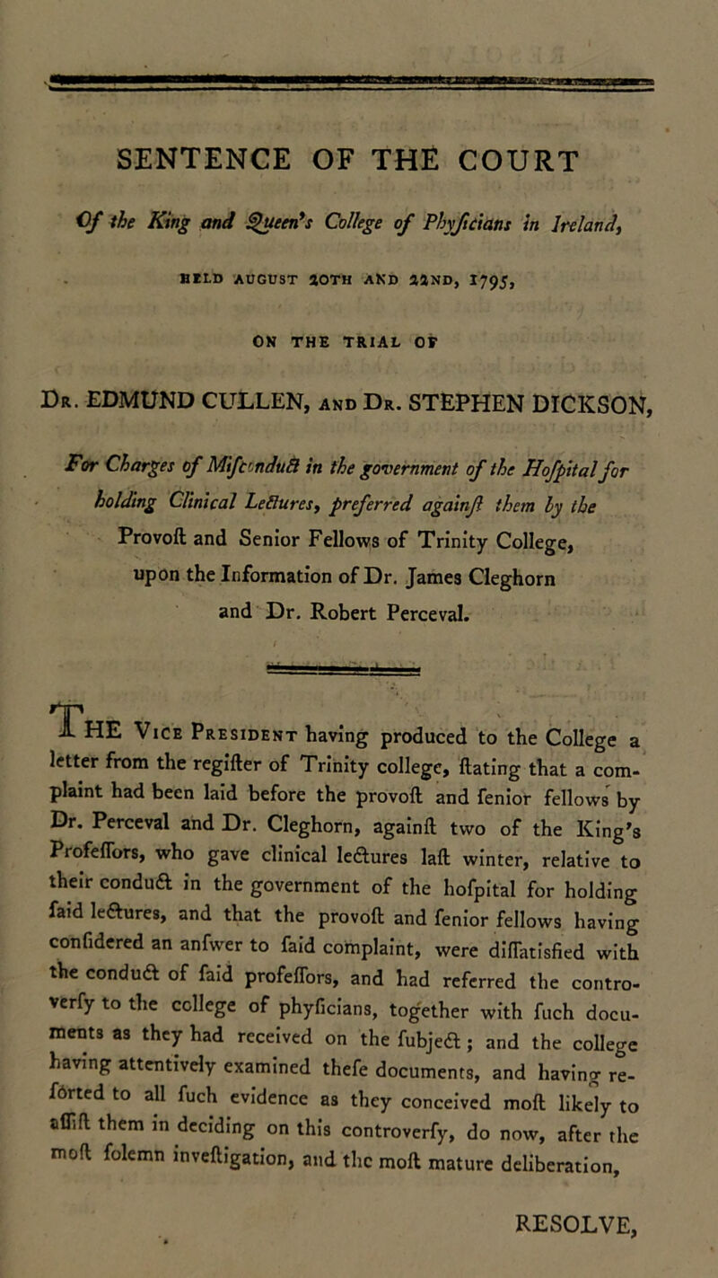 SENTENCE OF THE COURT Of the King and Queen’s College of Phyficians in Ireland, HILD AUGUST SOTH AND 33ND, 1795, ON THE TRIAL OF Dr. EDMUND CULLEN, and Dr. STEPHEN DICKSON, For Charges of Mtfcrndu8 in the government of the Hofpital for holding Clinical Lefiures, preferred againjl them by the Provoft and Senior Fellows of Trinity College, upon the Information of Dr. James Cleghorn and Dr. Robert Perceval. JL HE Vice President having produced to the College a letter from the regifter of Trinity college, Hating that a com- plaint had been laid before the provoft and fenior fellows by Dr. Perceval and Dr. Cleghorn, againft two of the King’s Profeflbrs, who gave clinical lectures laft winter, relative to their conduft in the government of the hofpital for holding faid leftures, and that the provoft and fenior fellows having confidered an anfwer to faid complaint, were diftatisfied with the conduft of faid profeflbrs, and had referred the contro- verfy to the college of phyficians, together with fuch docu- ments as they had received on the fubjeft; and the college having attentively examined thefe documents, and having re- f6rted to all fuch evidence as they conceived moft likely to aflift them in deciding on this controverfy, do now, after the moft folemn inveftigation, and the moft mature deliberation. RESOLVE,