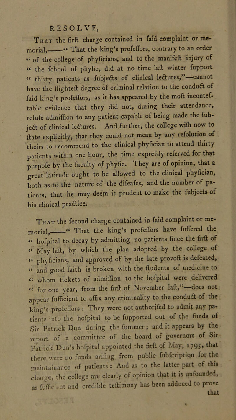 That the fird charge contained in faid complaint or me- morial, “ That the king’s profeflors, contrary to an order “ of the college of phyficians, and to the manifed injury of “ the fchool of phyfic, did at no time lad winter fupport “ thirty patients as fubje&s of clinical le&ures,”—cannot have the flighteft degree of criminal relation to the conduft of faid king’s profefTors, as it has appeared by the mod incontef- table evidence that they did not, during their attendance, refufe admiffion to any patient capable of being made the fub- jeft of clinical le&ures. And further, the college wilh now to ftate explicitly, that they could not mean by any refolution of theirs to recommend to the clinical phyfician to attend thirty patients within one hour, the time exprefsly referved for that purpofe by the faculty of phyfic. They are of opinion, that a great latitude ought to be allowed to the clinical phyfician, both as to the nature of the difeafes, and the number of pa- tients, that he may deem it prudent to make the fubjefts of his clinical pra&ice. That the fecond charge contained in faid complaint or me- jnQrJalj “ That the king’s profefTors have fuffered the “ hofpital to decay by admitting no patients fince the firft of “ May lad, by which the plan adopted by the college of “ phyficians, and approved of by the late provod is defeated, « and good faith is broken with the dudents of medicine to “ whom tickets of admiffion to the hofpital were delivered “ for one year, from the fird of November lad,”—does not appear fufficient to affix any criminality to the pondud of the king’s profefTors : They were not authorifed to admit any pa- tients into the hofpital to be fupported out of the funds of Sir Patrick Dun during the fummer; and it appears by the report of r. committee of the board of governors of Sir Patrick Dun’s hofpital appointed the fird of May, 1795. that there were no funds arifing from public fubferiptiqn for the maintainance of patients : And as to the latter part of this charge, the college are clearly of opinion that it is unfounded, as fuffic‘. -it and credible tedimony has been adduced to prove