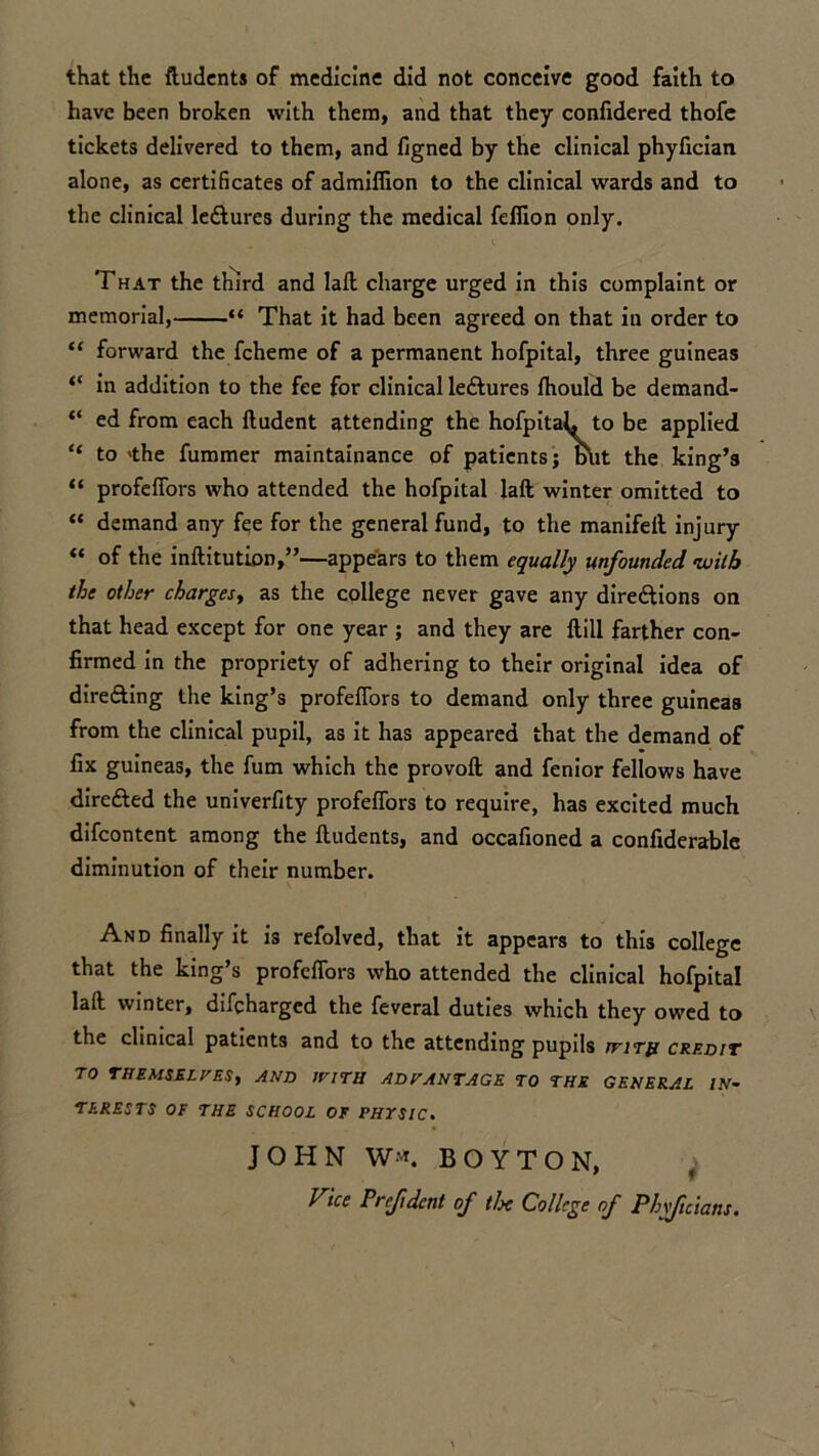 that the fludents of medicine did not conceive good faith to have been broken with them, and that they confidered thofe tickets delivered to them, and figned by the clinical phyfician alone, as certificates of admifiion to the clinical wards and to the clinical ledlures during the medical feffion only. That the third and lalt charge urged in this complaint or memorial, “ That it had been agreed on that in order to “ forward the fcheme of a permanent hofpital, three guineas “ in addition to the fee for clinical leftures fhould be demand- “ ed from each fludent attending the hofpitah to be applied “ to 'the fummer maintainance of patients; blit the king’s “ profeffors who attended the hofpital laft winter omitted to “ demand any fee for the general fund, to the manifell injury “ of the inflitution,”—appears to them equally unfounded with the other charges, as the college never gave any direftions on that head except for one year ; and they are ftill farther con- firmed in the propriety of adhering to their original idea of dire&ing the king’s profeffors to demand only three guineas from the clinical pupil, as it has appeared that the demand of fix guineas, the fum which the provoft and fenior fellows have dire&ed the univerfity profeffors to require, has excited much difcontent among the fludents, and occafioned a confiderablc diminution of their number. And finally it is refolved, that it appears to this college that the king’s profeffors who attended the clinical hofpital lafl winter, difcharged the feveral duties which they owed to the clinical patients and to the attending pupils jvith credit TO THEMSELVES, and with advantage to the general in- terests OF THE SCHOOL OF PHYSIC. JOHN W«. BOYTON, Vice Prefident of tlx College of Phyficians.