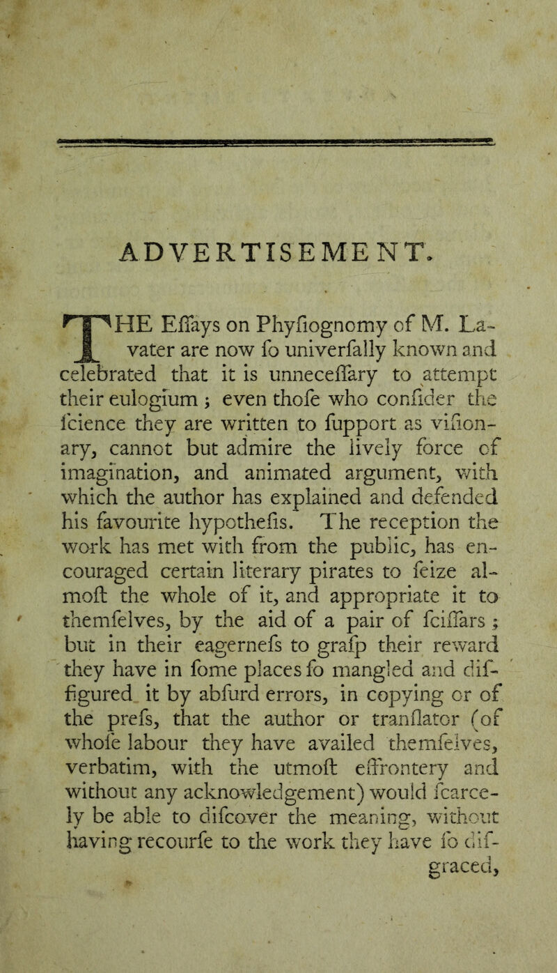 ADVERTISEMENT. HE Efiays on Phyfiognomy of M. La- vater are now fo univerfally known and celebrated that it is unneceflary to attempt their eulogium ; even thofe who confider the fcience they are written to fupport as vifion- ary, cannot but admire the lively force of imagination, and animated argument, with which the author has explained and defended his favourite hypothefis. The reception the work has met with from the public, has en- couraged certain literary pirates to feize al- moft the whole of it, and appropriate it to themfelves, by the aid of a pair of fciflars ; but in their eagernefs to gralp their reward they have in fome places fo mangled and dif- figured it by abfurd errors, in copying or of the prefs, that the author or tranflator (of whofe labour they have availed themfelves, verbatim, with the utmoft edrontery and without any acknowledgement) would fcarce- ly be able to difcover the meaning, without having recourfe to the work they have fo dif- gracetl,