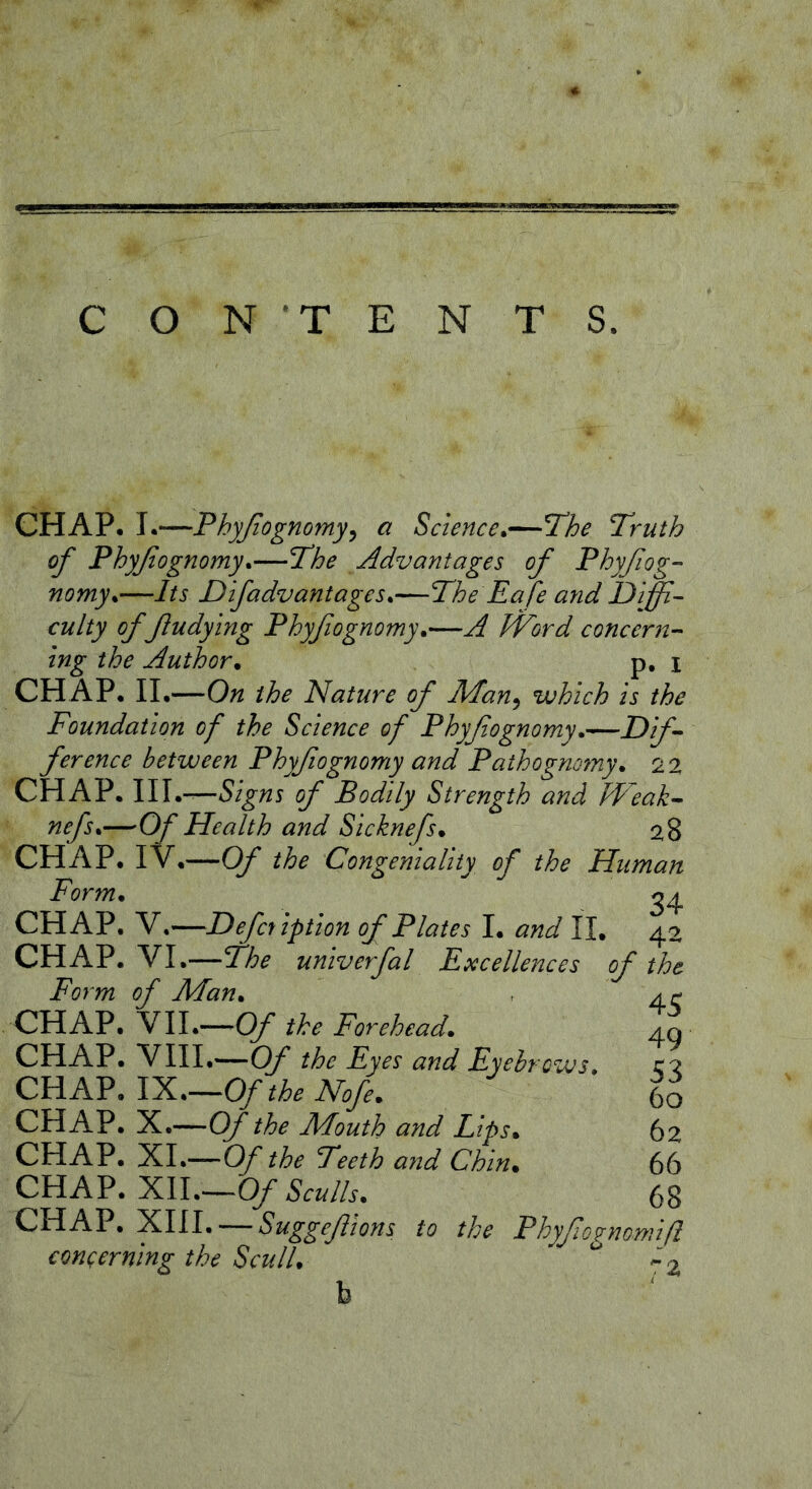 CON TENTS. CHAP. 1.—Fhyßognomy^ a Science*—The Truth of Phyßognomy*—The Advantages of Phyßog- nomy*—Its Dlfadvantages*—The Ea fe and Diffi- culty of fludying Phyflognomy*—A JVord concern- ing the Author* p, i CH AP. II.—On the Nature of Man^ which Is the Foundation of the Science of Phyflognomy*—Dif- ference between Phyflognomy and Pathogmyny* 22 CHAP. \1\*—Signs of Bodily Strength and hVeak- nefs*—Of Health and Sicknefs* 28 CHAP. I V.—Of the Congeniality of the Human Form* 34 CHAP. V,—Defer iption of Plates I. and 11, 42 CHAP. VI.—27;^ univerfal Excellences of the Form of Man* CHAP. VII.—Of the Forehead* CHAP. VIII.—Of the Eyes and Eyebrows* CHAP, IX.—0/ the Nofe* CHAP, X.—Of the Mouth and Lips* CHAP, XL—Of the Teeth and Chin* CHAP, XII.—Of Sculls* CHAP. XIII. — Suggeßions to the Phyßogmmiß coneerning the Scull, '•’2 45 49 53 60 62 66 68