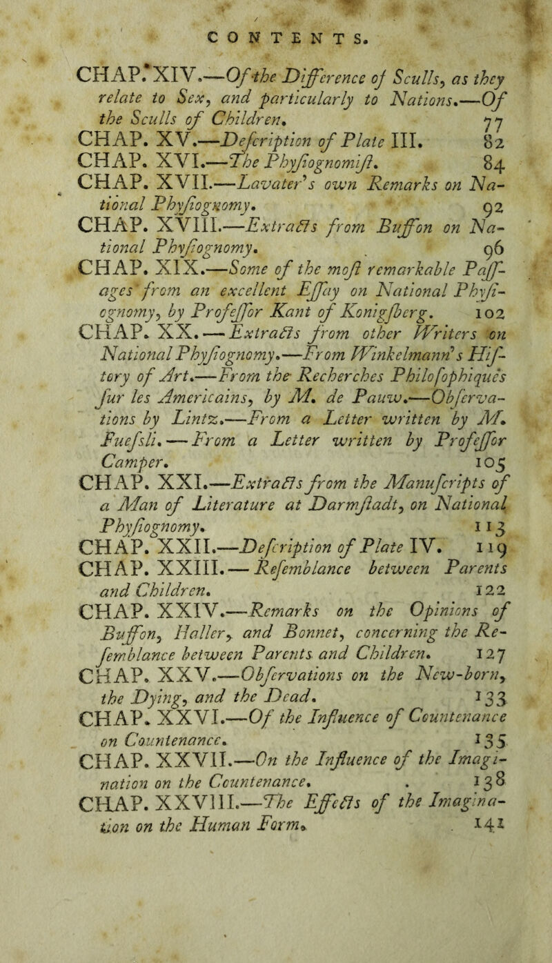 CHAP. XIV.—Of-the Difference oj Sculls, as they relate to Sex, and particularly to Nations*—Of the Sculls of Children* CHAP. XV.—Defcription of Plate III. 82 CHAP. 1LYI*—The Phyfiognomiß* 84 CHAP. y^mi.—LavatePs own Remarks on Na- tional Phyßognomy* CHAP. XVlII.—Extradls fom Buffon on Na- tional Phyfognomy* . g6 CHAP. XIX.—Some of the moß remarkable Pajf ages f rom an excellent Effay on National Phyß- cgnomy, by Profeffor Kant of Konigßerg. 102 CHAP. XX. — Extra^s from other Writers on National Phyfognomy*—From WinkelmanF s Hf- tory of Art*—From the- Recherches Philofophiques fur les Americains, by J\d* de Pamu*—Obferva- tions by Lint%*—From a Letter written by jVL Fuefsli* — From a Letter written by Profeffor Camper* 105 CHiVP. XXI.—Extra^s from the Manufcripts of a Man of Literature at Darmßadt, on National Phyfognomy* 113 CHAP. yCKll*—Defcription of Plate IV. 119 CHAP. XXIII. — Refemblance between Parents and Children* 122 CHAP. XXIV.—Remarks on the Opinions of Buffon, Hallery and Bonnet, concerning the Re- femblance between Parents and Children* 127 CHAP. XXV.—Obfervations on the New-born, the Dying, and the Dead * 133 CHAP. XXVI.—Of the Influence of Countenance on Countenance* 135 CHAP. XXVII.—On the Influence of the Imagi- nation on the Countenance* . 138 CRAP. XXVllL—EffcHs of the Imagina- tion on the Human Form^ 14^