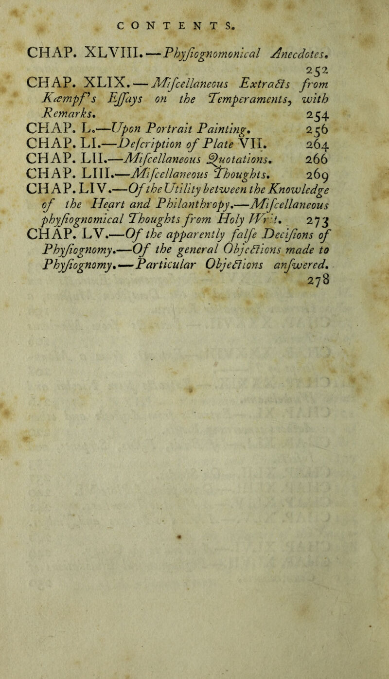 CHAP. l:^\r^\\l.—ThyfiGgnomonical Anecdotes. 252 CHAP. XLIX. — J\/fifcellaneous ExtraHs from Kampfs EJfays on the Temperaments^ with Remarks. 254 CHAP. L.—Upon Portrait Painting. 256 CHAP. LI.—Defeription of Plate VII. 264 CHAP. LII.—Mifcellaneons Quotations. 266 CHAP. LIII.—Mifcellaneons Thoughts. 269 CHAP. LI V.—Of theUtility between the Knowledge of the Heart and Philanthropy.—Mifcellaneons phyfiognomical Thoughts from Holy kVr't. 273 CHAP. LV.—Of the apparently falfe Deeißons of Phyßognomy.—Of the general ObjcHions made to Phyßognomy.—Particular Ohje^lons anfwered. 278