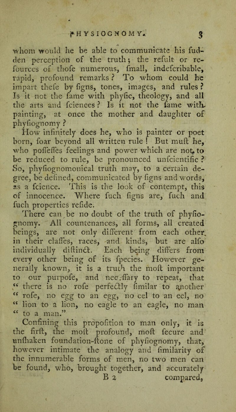 whom would he be able to communicate his fud- den perception of the truth; the refult or re- fources of thofe numerous, fmall, indefcribable, rapid, profound remarks ? To whom could he impart thefe by figns, tones, images, and rules ? Is it not the fame with phyfic, theology, and all the arts and faiences ? Is it not the fame witiv painting, at once the mother and daughter of phyfiognomy ? How infinitely does he, who is painter or poet born, foar beyond all written rule ! But muft he, who poflefles feelings and power which are not<» to be reduced to rule, be pronounced unfcientific ? So, phyfiognomonical truth may, to a certain de- gree, be defined, communicated by figns and words, as a fcience. This is the look of contempt, this of innocence. Where fuch figns are, fuch and fuch properties refide. There can be no doubt of the truth of phyfio- gnomy. All countenances, all forms, all created beings, are not only different from each other, in their claffes, races, and kinds, but are alfo individually diftinft. Each being differs from every other being of its fpecics. However ge- nerally known, it is a truth the moft important to our purpofe, and necvffary to repeat, that there is no rofe perfedlly fimilar to a^nother rofe, no egg to an egg, no eel to un eel, no ‘‘ lion to a lion, no eagle to an eagle, no man to a man.’’ Confining this propofition to man only, it is the firft, the moil profound, moft fecure and unfliaken foundation-ftone of phyfiognomy, that, however intimate the analogy and fimilarity of the innumerable forms of men, no tw^o men can be found, who, brought together, and accurately B a compared,