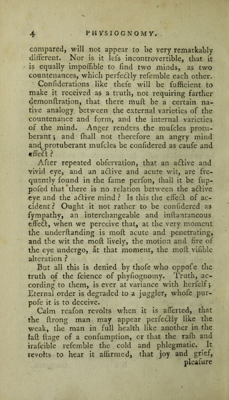 compared, will not appear to be very remarkably different. Nor is it lefs incontrovertible, that it is equally impoffible to find two minds, as two countenances, which perfedly refemble each other. Confiderations like thefe will be fufficient to make it received as a truth, not requiring farther demonftration, that there muft be a certain na- tive analogy between the external varieties of the countenance and form, and the internal varieties of the mind. Anger renders the mufcles protu- berant ; and fhall not therefore an angry mind and. protuberant mufcles be confidered as caufe and cffeft ? After repeated obfervation, that an a£llve and vivid eye, and an adlive and acute wit, are fre- quently found in the fame perfon, fhall it be fup- pofed that^here is no relation between the adfive eye and the aftive mind ? Is this the effedl of ac- cident ? Ought it not rather to be confidered as fympathy, an interchangeable and inftantaneous effedl, when we perceive that, at the very moment the underftanding is moft acute and penetrating, and the wit the moft lively, the motion and fire of the eye undergo, at that moment, the moft vifible alteration ? But all this is denied by thofe who oppofe the truth of the fcience of phyfiognomy. Truth, ac- cording to them, is ever at variance with herfeif; Eternal order is degraded to a juggler, whofe pur- pofe it is to deceive. Calm reafon revolts when it is aflerted, that the ftrong man may appear perfectly like the weak, the man in full health like another in the laft ftage of a confumption, or that the rafh and irafcible refemble the cold and phlegmatic. It revolts to hear it affirmed, that joy and grief, pleafure