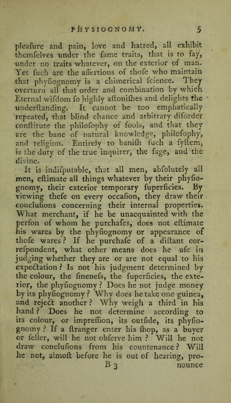 pleafure and pain, love and hatred, all exhibit themfelves under the fame traits, that is to fay, under no traits whatever, on the exterior of man. Yet fuch are the aiTertions of thofe who maintain that phyfiognomy is a chimerical fcience. They overturn all that order and combination by which Eternal wifdom fo highly aftoniflies and delights the underftanding. It cannot be too emphatically repeated, that blind chance and arbitrary diforder conftitute the philofophy of fools, and that they are the bane of natural knowledge, philofophy, and religion. Entirely to banifli fuch a fyftcm, is the duty of the true inquirer, the fage, and the divine. It is indifputable, that all men, abfolutely all men, eftimate all things whatever by their phyfio- gnomy, their exterior temporary fuperficies. By viewing thefe on every occafion, they draw their conclufions concerning their internal properties. What merchant, if he be unacquainted with the perfon of whom he purchafes, does not eftimate his wares by the phyfiognomy or appearance of thofe wares ? If he purchafe of a diftant cor- rcfpondent, what other means does he ufe in judging whether they are or are not equal to his expedfation ? Is not his judgment determined by the colour, the finenefs, the fuperficies, the exte- rior, the phyfiognomy ? Does he not judge money by its phyfiognomy ? Why does he take one guinea, and rejeft another ? Why weigh a third in his hand ? Does he not determine according to its colour, or impreffion, its outfide, its phyfio- gnomy ? If a ftranger enter his {hop, as a buyer or feller, will he not obferve him ? Will he not draw conclufions from his countenance ? Will he not, almoft before he is out of hearing, pro- B 3 nounce