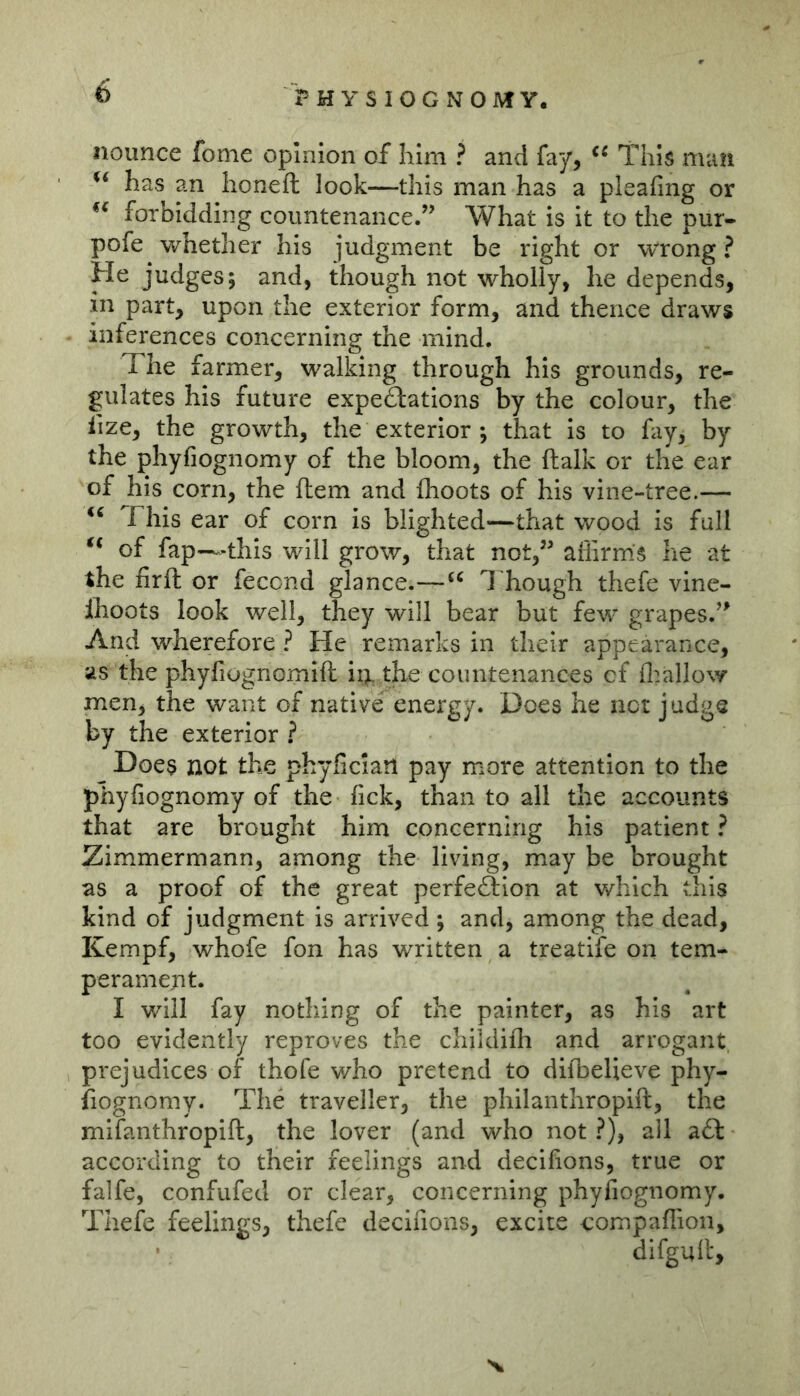 iiounce fome opinion of him ? and fay, This man has an honeft look—this man has a pleafing or forbidding countenance.” What is it to the pur- pofe whether his judgment be right or wrong ? and, though not wholly, he depends, in part, upon the exterior form, and thence draws inferences concerning the mind. The farmer, walking through his grounds, re- gulates his future expectations by the colour, the lize, the growth, the exterior ; that is to fay, by the phyfiognomy of the bloom, the ftalk or the ear of his corn, the fhem and fhoots of his vine-tree.— This ear of corn is blighted^—that wood is full ‘‘ of fap—this will grow, that not,” affirms he at the firft or fecond glance.—1 hough thefe vine- Ihoots look well, they will bear but few grapes.” And wherefore ? He remarks in their appearance, as the phyfiognomift hi the countenances cf fl^allow men, the want of native energy. Does he net judge by the exterior .? Does not the phyfician pay more attention to the phyfiognomy of the fick, than to all the accounts that are brought him concerning his patient ? Zimmermann, among the living, may be brought as a proof of the great perfeftion at which this kind of judgment is arrived ; and, among the dead, Kempf, whofe fon has written a treatife on tem- perament. I will fay nothing of the painter, as his art too evidently reproves the chiidiffi and arrogant prejudices of thofe who pretend to difbelieve phy- fiognomy. The traveller, the philanthropift, the mifanthropift, the lover (and who not ?), all a.0: according to their feelings and decifions, true or falfe, confufed or clear, concerning phyfiognomy, Thefe feelings, thefe decifions, excite compaffioii, difgull:.