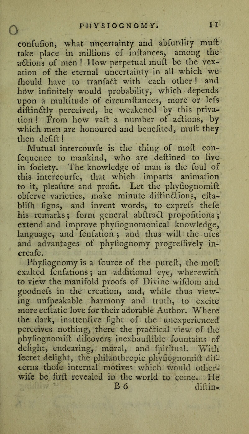 confufion, what uncertainty and abfurdity muft take place in millions of inftances, among the a£lions of men ! How perpetual muft be the vex- ation of the eternal uncertainty in all which we ftiould have to tranfaft with each other ! and höw infinitely would probability, which depends upon a multitude of circumftances, more or lefs diftinftly perceived, be weakened by this priva- tion ! From how vaft a number of aftions, by which men are honoured and benefited, muft they then defift! Mutual intercourfe is the thing of moft con- fequence to mankind, who are deftined to live in fociety. The knowledge of man is the foul of this intercourfe, that which imparts animation to it, pleafure and profit. Let the phyfiognomift obferve varieties, make minute diftin£lions, efta- blifti figns, and invent words, to exprefs thefe his remarks; form general abftraft propofitions; extend and improve phyfiognomonical knowledge, language, and fenfation ; and thus will the ufes and advantages of phyfiognomy progreffively in- creafe. Phyfiognomy is a fource of the pureft, the moft exalted fenfations; an additional eye, wherewith to view the manifold proofs of Divine wifdom and goodnefs in the creation, and, while thus view- ing unfpeakable harmony and truth, to excite more ecftatic love for their adorable Author. Where the dark, inattentive fight of the unexperienced perceives nothing, there the pra£l:ical view of the phyfiognomift difeovers inexhauftible fountains of delight, endearing, moral, and fpiritual. With fecret delight, the philanthropic phyfiognonaift dif- cerns thofe internal motives which would other- wife be firft revealed in the world to come. He B6 diftin-