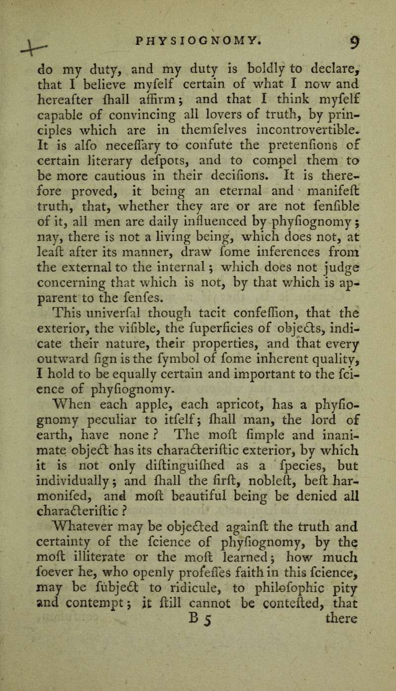 do my duty, and my duty is boldly to declare, that I believe myfelf certain of what I now and hereafter fliall affirm j and that I think myfelf capable of convincing all lovers of truth, by prin- ciples which are in themfelves incontrovertible* It is alfo neceflary to confute the pretenfions of certain literary defpots, and to compel them to be more cautious in their decifions. It is there- fore proved, it being an eternal and - manifeft truth, that, whether they are or are not fenfible of it, all men are daily influenced by phyfiognomy; nay, there is not a living being, which does not, at leafl: after its manner, draw fome inferences from the external to the internal; which does not judge concerning that which is not, by that v/hich is ap- parent to the fenfes. This univerfal though tacit confeffion, that the exterior, the vifible, the fuperficies of objects, indi- cate their nature, their properties, and that every outward fign is the fymbol of fome inherent quality, I hold to be equally certain and important to the fci- ence of phyfiognomy. When each apple, each apricot, has a phyfio- gnomy peculiar to itfelf j fhall man, the lord of earth, have none ? The moft fimple and inani- mate object has its charafteriftic exterior, by which it is not only diftinguiffied as a fpecies, but individually 5 and fhall the firft, nobleft, befl: har- monifed, and moft beautiful being be denied all charafteriftic ? Whatever may be objected againft the truth and certainty of the fcience of phyfiognomy, by the moft illiterate or the moft learned; how much foever he, who openly profefles faith in this fcience, may be fiibjeft to ridicule, to philofophic pity and contempt; it ftill cannot be contefted, that