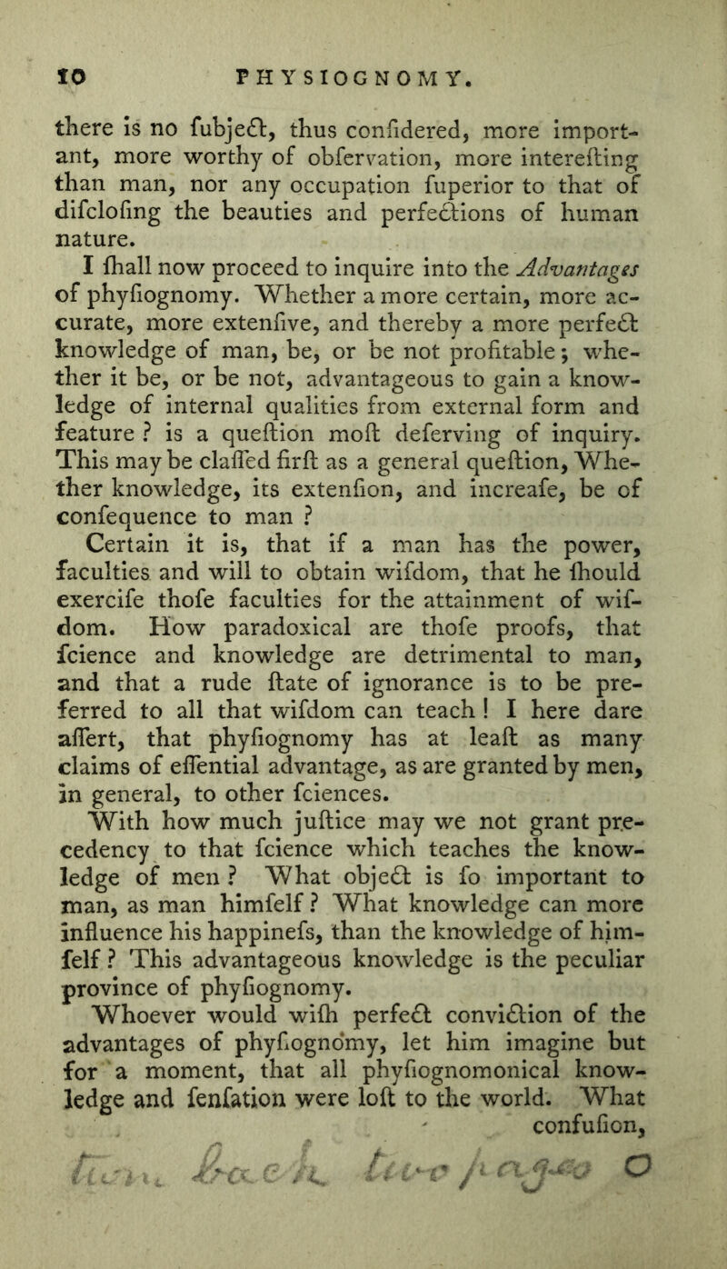 there Is no fubje£l, thus confidered, more Import- ant, more worthy of obfervation, more interefting than man, nor any occupation fuperior to that of difclofmg the beauties and perfeftions of human nature. I fhall now proceed to inquire into the Advantages of phyfiognomy. Whether a more certain, more ac- curate, more extenfive, and thereby a more perfect knowledge of man, be, or be not profitable; whe- ther it be, or be not, advantageous to gain a know- ledge of internal qualities from external form and feature ? is a queftion moft deferving of inquiry. This may be clafled firft: as a general queftion. Whe- ther knowledge, its extenfion, and increafe, be of confequence to man ? Certain it is, that if a man has the power, faculties and will to obtain wifdom, that he Ihould exercife thofe faculties for the attainment of wif- dom. How paradoxical are thofe proofs, that fcience and knowledge are detrimental to man, and that a rude ftate of ignorance is to be pre- ferred to all that wifdom can teach ! I here dare aflert, that phyfiognomy has at leaft as many claims of eflential advantage, as are granted by men, in general, to other fciences. With how much juftice may we not grant pre- cedency to that fcience which teaches the know- ledge of men ? What objeft is fo important to man, as man himfelf ? What knowledge can more influence his happinefs, than the knowledge of hhn- felf ? This advantageous knowledge is the peculiar province of phyfiognomy. Whoever would wifli perfe<fl conviftion of the advantages of phyfiognomy, let him imagine but for a moment, that all phyfiognomonical know- ledge and fenfation were loft to the world. What confufion, / ^ o