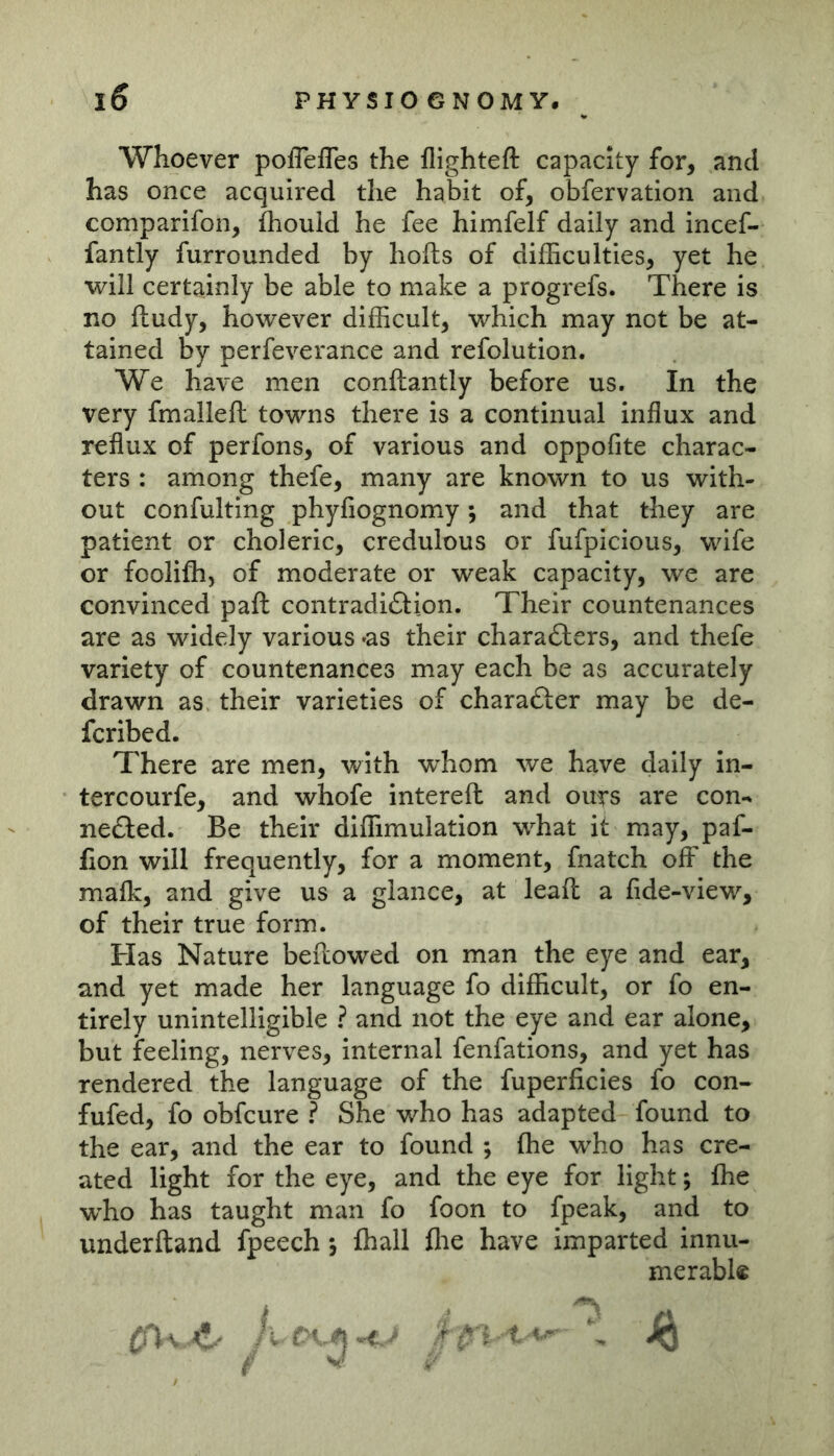 Whoever poflefles the flighteft capacity for, and has once acquired the habit of, obfervation and comparifon, fhould he fee himfelf daily and incef- fantly furrounded by hofts of difficulties, yet he will certainly be able to make a progrefs. There is no ftudy, however difficult, which may not be at- tained by perfeverance and refolution. We have men conftantly before us. In the very fmalleft towns there is a continual influx and reflux of perfons, of various and oppofite charac- ters : among thefe, many are known to us with- out confulting phyfiognomy; and that they are patient or choleric, credulous or fufpicious, wife or foolifh, of moderate or weak capacity, we are convinced paft contradidlion. Their countenances are as widely various *as their charafters, and thefe variety of countenances may each be as accurately drawn as their varieties of charadter may be de- feribed. There are men, with v^hom we have daily in- tercourfe, and whofe interefh and ours are con- nedled. Be their diffimulation what it may, paf- fion will frequently, for a moment, fnatch off the mafk, and give us a glance, at leafl a fide-view, of their true form. Has Nature beftowed on man the eye and ear, and yet made her language fo difficult, or fo en- tirely unintelligible ? and not the eye and ear alone, but feeling, nerves, internal fenfations, and yet has rendered the language of the fuperficies fo con- fufed, fo obfeure ? She who has adapted found to the ear, and the ear to found ; fhe who has cre- ated light for the eye, and the eye for light; (he who has taught man fo foon to fpeak, and to underftand fpeech •, fhall flie have imparted innu- merabl« c') V kI. ;; 1\ ^