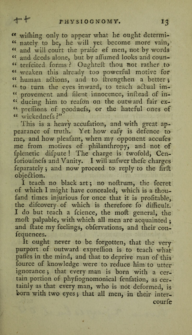 wifhing only to appear what he ought determi- nately to be, he will yet become more vain,^ and will court the praife ef men, not by words and deeds alone, but by affiimed looks and coun- terfeited forms ? Oughteft thou not rather to weaken this already too powerful motive for human adtions, and to iLrengthen a better; to turn the eyes inward, to teach addual im- provement and filent innocence, inftead of in- ducing him to reafon on the outward fair ex- preiEons of goodnefs, or the hateful ones of wickednefs ?” This is a heavy accufation, and with great ap- pearance of truth. Yet how eafy is defence to me, and how pleafant, when my opponent accufes me from motives of philanthropy, and not of fplenetic difpute ! The charge is twofold, Cen- forioufnefs and Vanity. I will anfwer thefe charges feparately; and now proceed to reply to the firll objedlion. I teach no black art ; no noftrum, the fecret of which I might have concealed, which is a thou- fand times injurious for once that it is profitable, the difcovery of which is therefore fo difficult. I do but teach a fcience, the moft general, the moft palpable, with v/hich all men are acquainted ; and ftate my feelings, obfervations, and their con- fequences. It ought never to be forgotten, that the very purport of outward expreffion is to teach what pafles in the mind, and that to deprive man of this fource of knowledge were to reduce him to utter ignorance; that every man is born with a cer- tain portion of phyfiognomonical fenfatlon, as cer- tainly as that every man, who is not deformed, is born with two eyes; that all men, in their inter- courfc