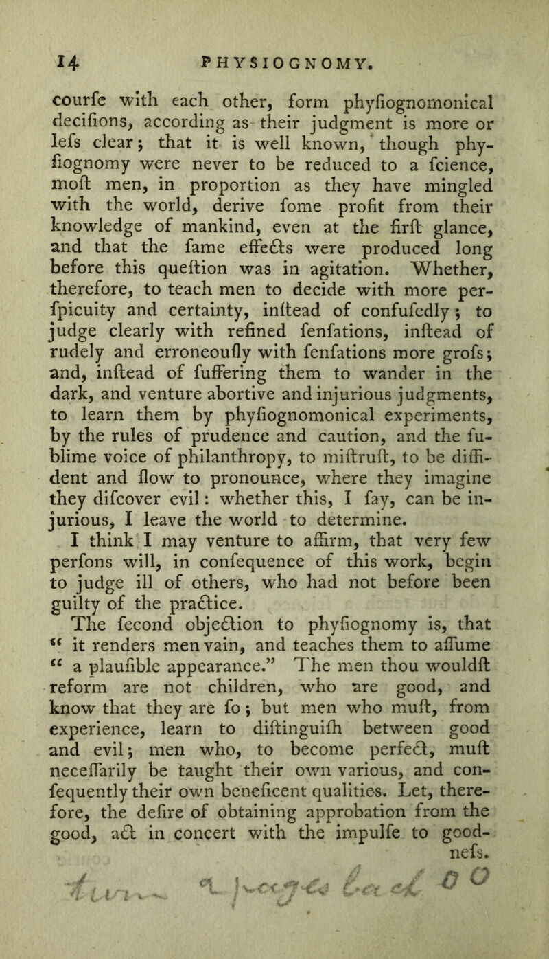 courfc with each other, form phyfiognomonical decifions, according as their judgment is more or lefs clear; that it is well known, though phy- fiognomy were never to be reduced to a fcience, moft men, in proportion as they have mingled with the world, derive fome profit from their knowledge of mankind, even at the firft glance, and that the fame effc6ls were produced long before this queftion was in agitation. Whether, therefore, to teach men to decide with more per- fpicuity and certainty, inftead of confufedly; to judge clearly with refined fenfations, inftead of rudely and erroneoufly with fenfations more grofs; and, inftead of fuffering them to wander in the dark, and venture abortive and injurious judgments, to learn them by phyfiognomonical experiments, by the rules of prudence and caution, and the fu- blime voice of philanthropy, to miftruft, to be diffi- dent and flow to pronounce, v/here they imagine they difcover evil: whether this, I fay, can be in- jurious, I leave the world to determine. I think I may venture to affirm, that very few perfons will, in confequence of this work, begin to judge ill of others, who had not before been guilty of the praftice. The fecond obje£lion to phyfiognomy Is, that it renders men vain, and teaches them to afTume a plaufible appearance.” The men thou wouldft reform are not children, who ure good, and know that they are fo; but men who muft, from experience, learn to diftinguifh between good and eviT, men who, to become perfedl, muft neceffarily be taught their own various, and con- fequently their own beneficent qualities. Let, there- fore, the defire of obtaining approbation from the good, a£l in concert with the impulfe to good- nefs.