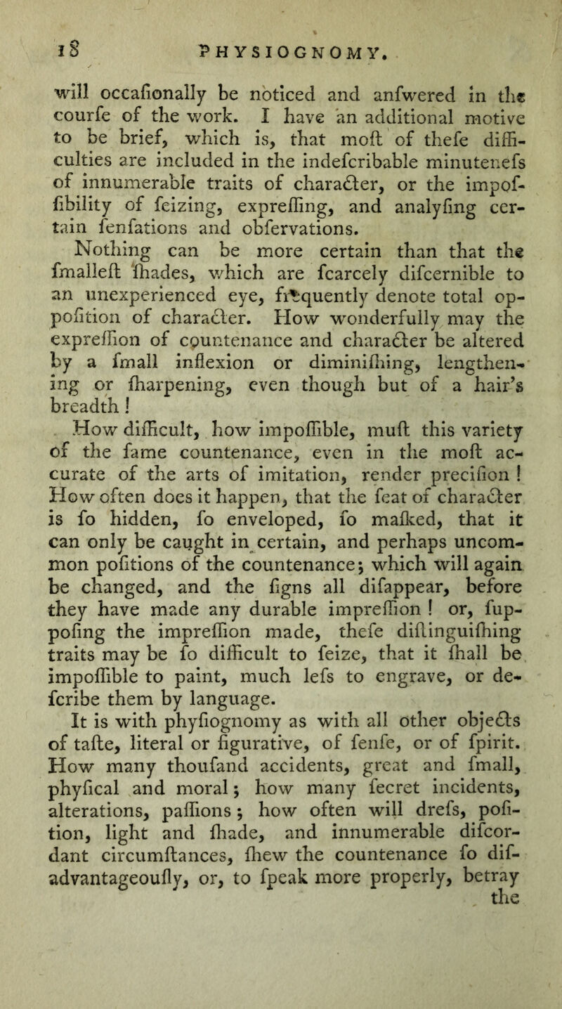 will occafionally be noticed and anfwered in the courfe of the work. I have an additional motive to be brief, which is, that moft of thefe diffi- culties are included in the indefcribable minutenefs of Innumerable traits of charafter, or the impof- fibility of feizing, expreffing, and analyfmg cer- tain fenfations and obfervations. Nothing can be more certain than that the fmalleft lhades, v/hich are fcarcely difcernible to an unexperienced eye, fi^quently denote total op- pofition of character. How w'onderfully may the expreffion of countenance and charafter be altered by a fmail inflexion or diminiffiing, lengthen- ing or fharpening, even though but of a hair’s breadth! How difficult, how impoffible, muft this variety of the fame countenance, even in the moft ac- curate of the arts of imitation, render precifion ! How often does it happen, that the feat of character is fo hidden, fo enveloped, fo malked, that it can only be caught in certain, and perhaps uncom- mon pofitions of the countenance; which will again be changed, and the figns all difappear, before they have made any durable impreffion ! or, fup- pofing the impreffion made, thefe diftinguifhing traits may be fo difficult to feize, that it fliall be impoffible to paint, much lefs to engrave, or de- feribe them by language. It is with phyfiognomy as with all other objects of tafte, literal or figurative, of fenfe, or of fpirit. How many thoufand accidents, great and fmail, phyfical and moral; how many fecret incidents, alterations, paffions; how often will drefs, pofi- tion, light and fhade, and innumerable difeor- dant circumftances, (hew the countenance fo dif- advantageoufly, or, to fpeak more properly, betray