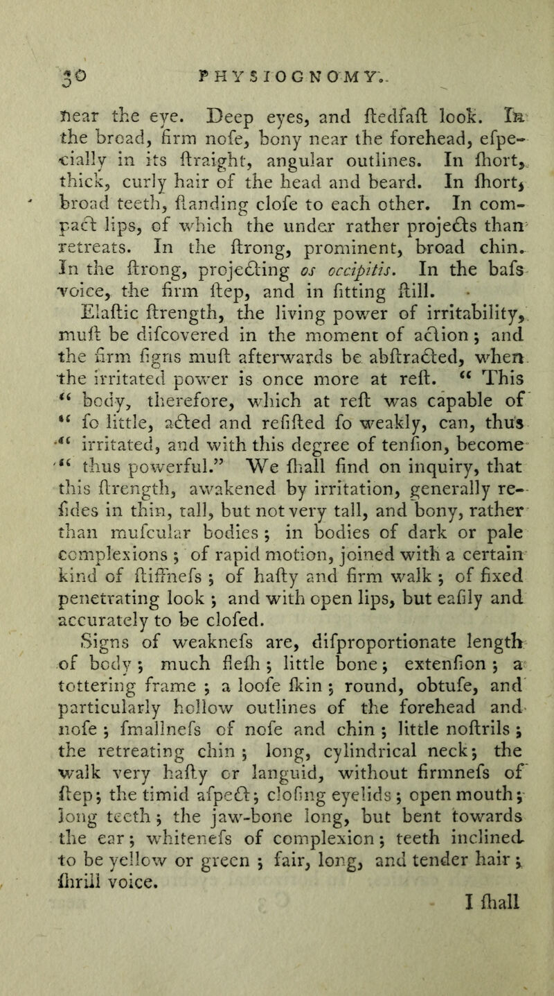 tiear the eye. Deep eyes, and ftedfaft look. Tä the broad, firm nofe, bony near the forehead, efpe- cially in its ftraight, angular outlines. In ihort, thick, curly hair of the head and beard. In fhortj broad teeth, handing clofe to each other. In com- pacT: lips, of which the under rather projefts than retreats. In the ftrong, prominent, broad chin. In the ftrong, projedting os occipitu. In the bafs “voice, the firm ftep, and in fitting flill. Elaftic ftrength, the living power of irritability, muft be difcovered in the moment of aclion; and the firm figns muft afterwards be abftra£led, when, the irritated power is once more at reft. This body, therefore, which at reft was capable of ‘‘ fo little, adled and refifted fo weakly, can, thus irritated, and with this degree of tenfion, become thus powerful.” We fliall find on inquiry, that this ftrength, awakened by irritation, generally re- fides in thin, tall, but not very tall, and bony, rather than mufcular bodies ; in bodies of dark or pale complexions ; of rapid motion, joined with a certain kind of ftifthefs ; of hafty and firm walk \ of fixed penetrating look \ and with open lips, but eafily and accurately to be clofed. Signs of weaknefs are, difproportionate length of body ; much flefh ; little bone; extenfion ; a tottering frame ; a loofe fkin \ round, obtufe, and particularly hollow outlines of the forehead and nofe j fmallnefs of nofe and chin ; little noftrils ; the retreating chin ; long, cylindrical neck; the walk very hafly or languid, without firmnefs of ftep; the timid afpeö:; clofing eyelids ; open mouth; long teeth; the jaw-bone long, but bent towards the ear; wdiitenefs of complexion; teeth inclined to be yellow or green ; fair, long, and tender hair ; fhriii voice. I fltall