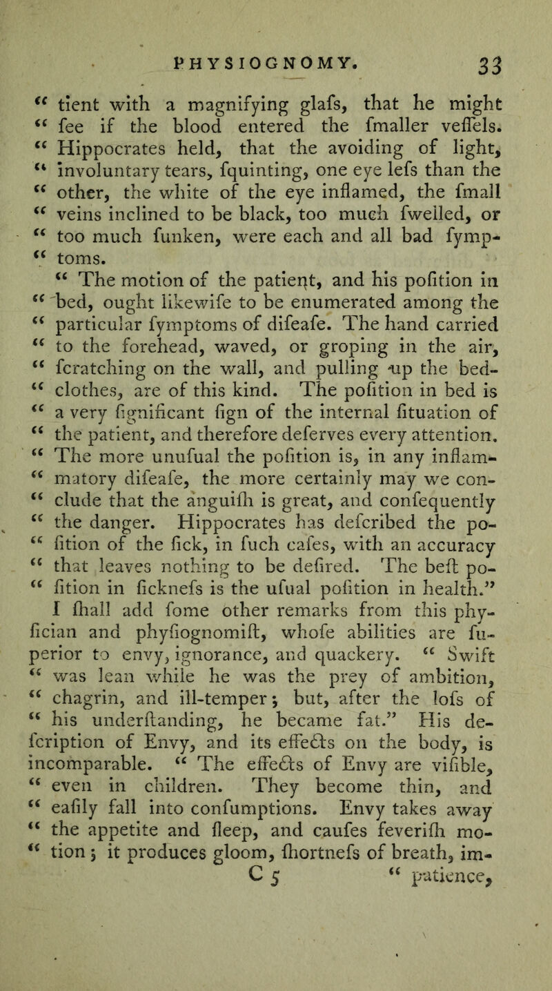 tient with a magnifying glafs, that he might fee if the blood entered the fmaller velTels. Hippocrates held, that the avoiding of light, involuntary tears, fquinting, one eye lefs than the other, the white of the eye inflamed, the fmall veins inclined to be black, too much fweiled, or too much funken, were each and all bad fymp- toms. The motion of the patleqt, and his pofition in bed, ought likewife to be enumerated among the particular fymptoms of dlfeafe. The hand carried to the forehead, waved, or groping in the air, fcratching on the wall, and pulling ^p the bed- clothes, are of this kind. The pofition in bed is a very fignificant fign of the internal fituation of “ the patient, and therefore deferves every attention. The more unufual the pofition is, in any inflam- matory difeafe, the more certainly may we con- ‘‘ elude that the anguifli is great, and confequently the danger. Hippocrates has deferibed the po- fition of the fick, in fuch cafes, with an accuracy that leaves nothing to be defired. The beft po- fition in ficknefs is the ufual pofition in health/' I fhall add fome other remarks from this phy- fician and phyfiognomift, whofe abilities are fu- perior to envy, ignorance, and quackery. Swift was lean while he was the prey of ambition, chagrin, and ill-temper 5 but, after the lofs of his underftanding, he became fat. His de- feription of Envy, and its effefts on the body, is incomparable. The efFefts of Envy are vifible, even in children. They become thin, and eafily fall into confumptions. Envy takes away the appetite and fleep, and caufes feverifh mo- tion 3 it produces gloom, fhortnefs of breath, im- C 5 patience,