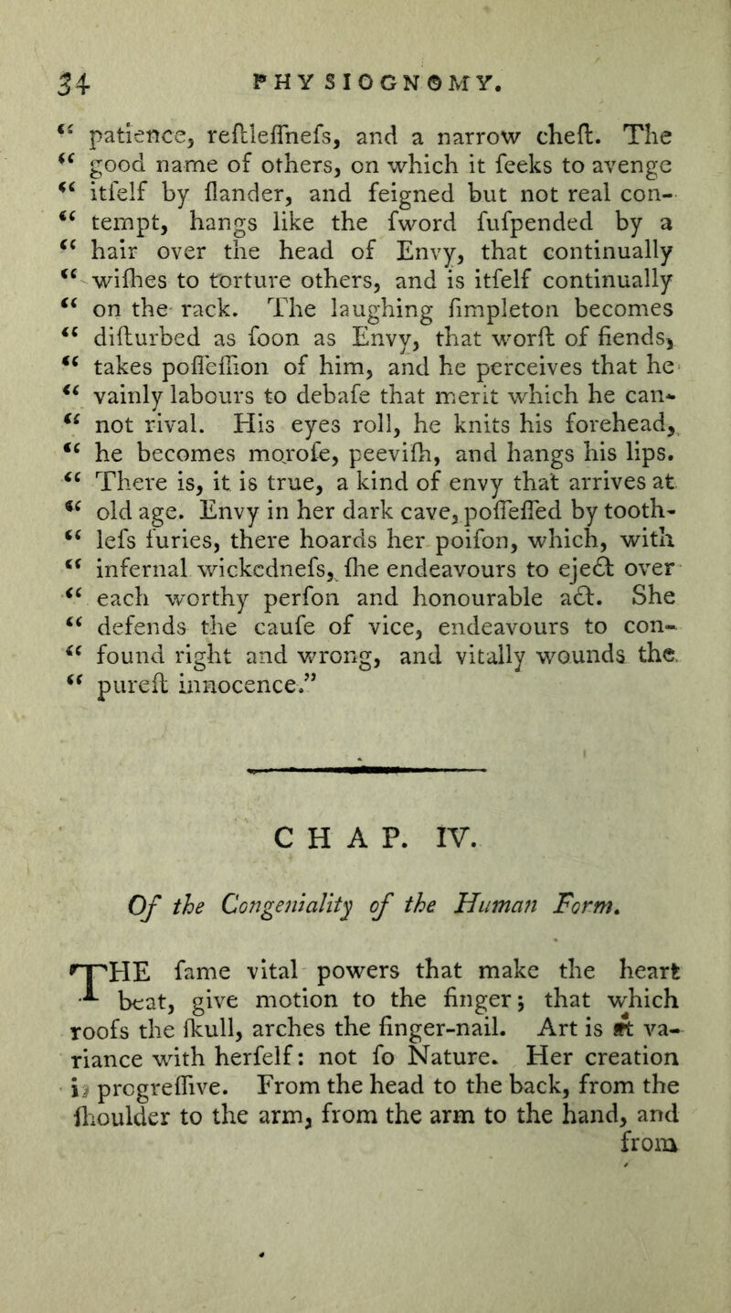 patience, reftleflhefs, and a narrow cheft. The good name of others, on which it feeks to avenge itielf by Hander, and feigned but not real con- tempt, hangs like the fword fufpended by a hair over the head of Envy, that continually wifhes to torture others, and is itfelf continually on the rack. The laughing fimpleton becomes difturbed as foon as Envy, that worft of fiends^ takes pofleffion of him, and he perceives that he vainly labours to debafe that merit which he can* not rival. His eyes roll, he knits his forehead, he becomes morofe, peevifh, and hangs his lips. There is, it is true, a kind of envy that arrives at old age. Envy in her dark cave, polTefled by tooth* lefs furies, there hoards her poifon, which, with infernal wickcdnefs, flie endeavours to eje£t over each worthy perfon and honourable a£t. She defends the caufe of vice, endeavours to con- found right and wrong, and vitally wounds the. pureft innocence/’ CHAP. IV. Of the Congemalit^ of the Humaji Form» fame vital powers that make the heart ^ beat, give motion to the finger j that which roofs the ikull, arches the finger-nail. Art is 9t va- riance with herfelf; not fo Nature. Her creation ii progreflive. From the head to the back, from the flioulder to the arm, from the arm to the hand, and from