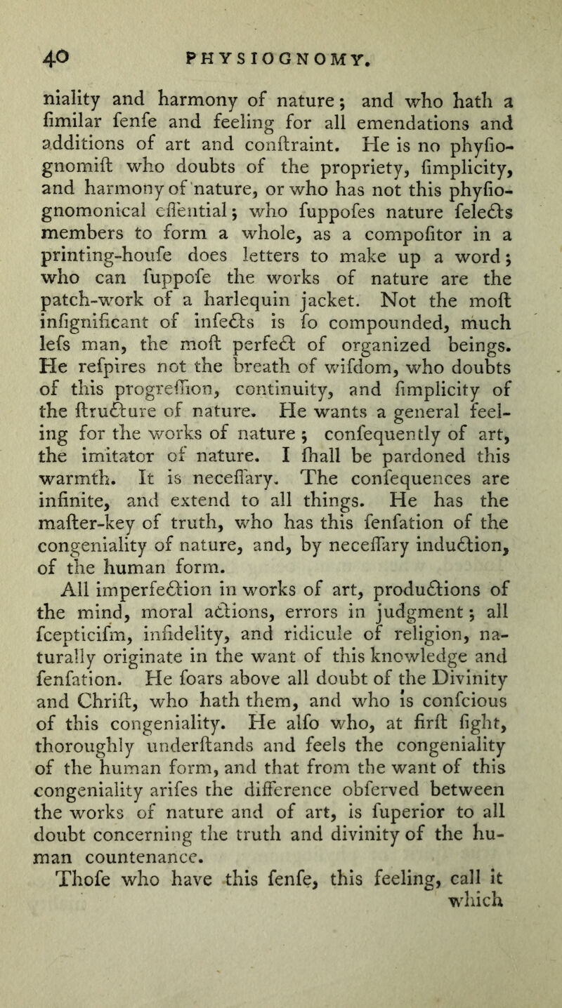 niality and harmony of nature; and who hath a fimilar fenfe and feeling for all emendations and additions of art and conftraint. He is no phyfio- gnomift who doubts of the propriety, fimplicity, and harmony of nature, or who has not this phyfio- gnomonical efleiitial; who fuppofes nature felefts members to form a whole, as a compofitor in a printing-houfe does letters to make up a word; who can fuppofe the works of nature are the patch-work of a harlequin jacket. Not the moft infignificant of infefts is fo compounded, much lefs man, the moft perfeft of organized beings. He refpires not the breath of wifdom, who doubts of this progreiTion, continuity, and fimplicity of the ftrufture of nature. He wants a general feel- ing for the works of nature ; confequently of art, the imitator of nature. I fhall be pardoned this warmth. It is neceflary. The confequences are infinite, and extend to all things. He has the mafter-key of truth, who has this fenfation of the congeniality of nature, and, by neceflary induftion, of the human form. All imperfection in works of art, productions of the mind, moral aCtions, errors in judgment; all fcepticifm, infidelity, and ridicule of religion, na- turally originate in the want of this knowledge and fenfation. He foars above all doubt of the Divinity and Chrift, who hath them, and who Is confcious of this congeniality. He alfo who, at firft fight, thoroughly underftands and feels the congeniality of the human form, and that from the want of this congeniality arifes the difference obferved between the works of nature and of art, is fuperior to all doubt concerning the truth and divinity of the hu- man countenance. Thofe who have this fenfe, this feeling, call it which