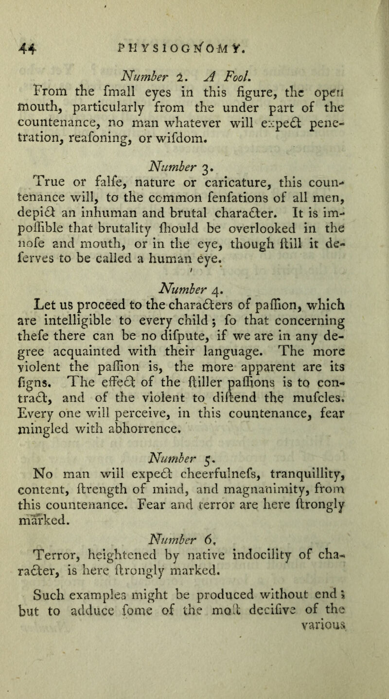 Number ^ FooL From the fmall eyes in this figure, the operi mouth, particularly from the under part of the countenance, no man whatever will eiipecSl pene- tration, reafoning, or wifdom. Number 3. True or falfe, nature or caricature, this coun- tenance will, to the common fenfations of all men, depidl an Inhuman and brutal charafter* It is im- poffible that brutality fhould be overlooked in the nofe and mouth, or In the eye, though ftlll it de- ferves to be called a human eye. / Number 4. Let us proceed to the charafters of paffion, which are intelligible to every child; fo that concerning thefe there can be no difpute, if we are in any de- gree acquainted with their language. The more violent the paffion is, the more apparent are its figns. The effect of the ftiller paffions is to eon- tra£l, and of the violent to diftend the mufcles. Every one will perceive, in this countenance, fear mingled with abhorrence. Number 5. No man will expeft cheerfulnefs, tranquillity, content, ftrength of mind, and magnanimity, from this countenance. Fear and terror are here ftrongly marked. Number 6, Terror, heightened by native indoclllty of cha- racter, is here ftrongly marked. Such examples might be produced without end \ but to adduce fome of the moil decifive of the various