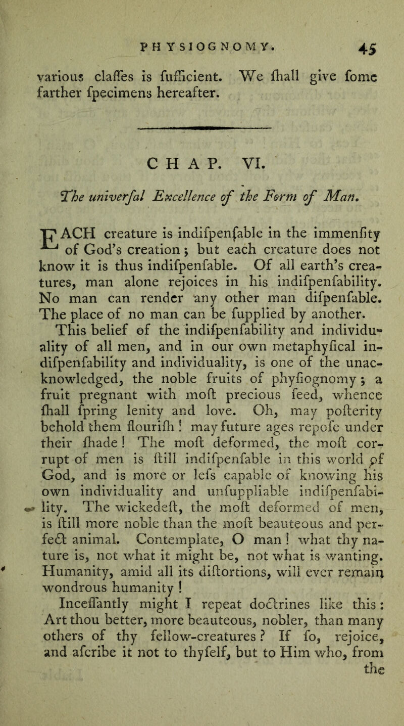 various claffes is fufiicient. We lliall give fomc farther fpecimens hereafter. CHAP. VI ^he univerfal Excellence of the Form of Man, creature is indifpenfable in the immenfity ^ of God’s creation; but each creature does not know it is thus indifpenfable. Of all earth’s crea- tures, man alone rejoices in his indifpenfability. No man can render any other man difpenfable. The place of no man can be fupplied by another. This belief of the indifpenfability and individu- ality of all men, and in our own metaphyfical in- difpenfability and individuality, is one of the unac- knowledged, the noble fruits of phyfiognomy 5 a fruit pregnant with moft precious feed, whence {hall fpring lenity and love. Oh, may pofterity behold them flourifh ! may future ages repofe under their fhade! The moft deformed, the moft cor- rupt of men is ftill indifpenfable in this world pf God, and is more or lefs capable of knowing his own individuality and unfuppliable indifpenfabi- lity. The wickedeft, the moft deformed of men, is ftill more noble than the moft beauteous and per- fedl animal. Contemplate, O man ! what thy na- ture is, not what it might be, not what is wanting. Humanity, amid all its diftortions, will ever remain wondrous humanity ! Inccffantly might I repeat dodlrines like this : Art thou better, more beauteous, nobler, than many others of thy fellow-creatures ? If fo, rejoice, and aferibe it not to thyfelf, but to Him v/ho, from the