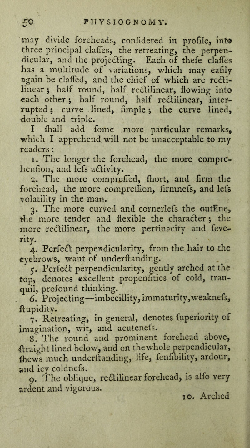 may divide foreheads, confidered in profile, into three principal clalTes, the retreating, the perpen- dicular, and the projedling. Each of thefe clafles has a multitude of variations, v/hich may eafiiy again be clafled, and the chief of which are redli- linear j half round, half redlilinear, flowing into each other ; half round, half rectilinear, inter- rupted 4 curve lined, fimple; the curve lined, double and triple. I (hall add fome more particular remarks, which I apprehend will not be unacceptable to my readers: 1. The longer the forehead, the more compre- henfion, and lefs adlivity. 2. The more compre^fled, fliort, and firm the forehead, the more compreilion, lirmnefs, and lefs volatility in the man. 3. The more curved and cornerlefs the outline, the m^ore tender and flexible the character; the more reCtilinear, the more pertinacity and feve- rity. 4. PerfeC: perpendicularity, from the hair to the eyebrows, want of underftanding. 5. Peri^eC: perpendicularity, gently arched at the top, denotes excellent propenfities of cold, tran- quil, profound thinking. 6. Projeding—imbecilllty, immaturity,weaknefs, ftupidity. 7. Retreating, In general, denotes fuperlority of imagination, wit, and acutenefs. 8. The round and prominent forehead above, ftraight lined below, and on the whole perpendicular, Ihews much underftanding, life, fenfibility, ardour, and icy coldnefs. 9. The oblique, redilinear forehead, is alfo very ardent and vigorous. 10. Arched