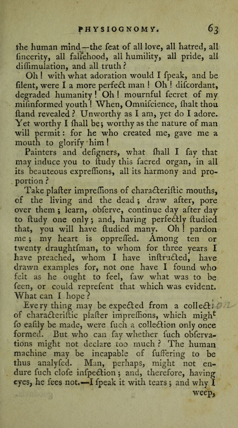 tlie human mind—the feat of all love, all hatred, all fincerity, all fallehood, all humility, all pride, all diflimulation, and all truth ? Oh ! with what adoration would I fpeak, and be filent, were I a more perfect man ! Oh ! difcordant, degraded humanity! Oh I mournful fecret of my mifinformed youth ! When, Omnifcience, flialt thou (land revealed ? Unworthy as I am, yet do I adore. Yet worthy I {hall be; worthy as the nature of man will permit: for he who created me, gave me a mouth to glorify him I Painters and defigners, what fhall I fay that may induce you to ftudy this facred organ, in all its beauteous expreffions, all its harmony and pro- portion ? Take plafter imprefiions of charaflerifllc mouths, of the living and the dead; draw after, por^e over them ; learn, obferve, continue day after day to ftudy one only *, and, having perfectly ftudied that, you will have ftudied many. Oh I pardon me; my heart is oppreffed. Among ten or twenty draughtfman, to whom for three years I have preached, whom I have inftm£led, have drawn examples for, not one have I found who felt as he ought to feel, faw what was to be feen, or could reprefent that which was evident. What can I hope ? ^ v Every thing may be expefted from a colleftj of charafteriftic plafter imprefiions, which migh^ fo eafily be made, were fuch a colleftlon only once formed. But who can fay whether fuch obferva- tions might not declare too much ? The human machine may be incapable of fufFering to be thus analyfeA Man, perhaps, might not en- dure fuch clofe infpeftion; and, therefore, having eyes, he fees not.—I fpeak it with tears j and why I weep,