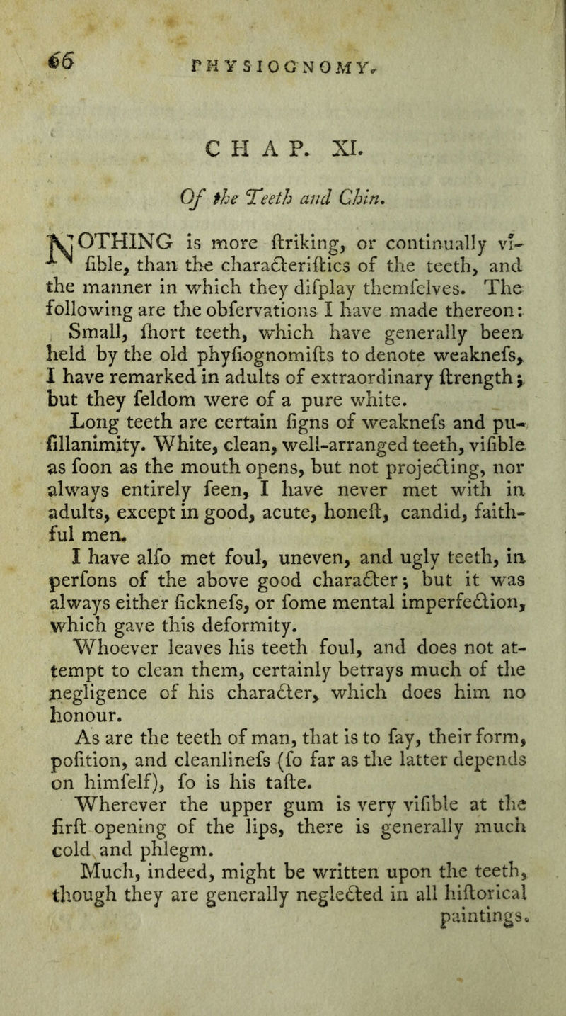 CHAP* XL Of the 7eeth and Chin. TOOTHING is more ftrlking, or continually vi- fible, than the chara61:erifl:ic3 of the teeth> and the manner in which they difplay themfelves. The following are the obfervations I have made thereon: Small, fliort teeth, which have generally been held by the old phyfiognomifts to denote weaknefs,. I have remarked in adults of extraordinary ftrength j, but they feldom were of a pure white. Long teeth are certain ßgns of weaknefs and pu- fillanlmity. White, clean, well-arranged teeth, vifible as foon as the mouth opens, but not projedling, nor always entirely feen, I have never met with in adults, except in good, acute, honeft, candid, faith- ful mem I have alfo met foul, uneven, and ugly teeth, in perfons of the above good charafter-, but it was always either ficknefs, or fome mental imperfe£lion, which gave this deformity. Whoever leaves his teeth foul, and does not at- tempt to clean them, certainly betrays much of the negligence of his charadler, which does him no honour. As are the teeth of man, that is to fay, their form, pofition, and cleanlinefs (fo far as the latter depends on himfelf), fo is his tafle. Wherever the upper gum is very vifible at the firft opening of the lips, there is generally much cold and phlegm. Much, indeed, might be written upon the teeth, though they are generally negle£led in all hiftorical paintings«