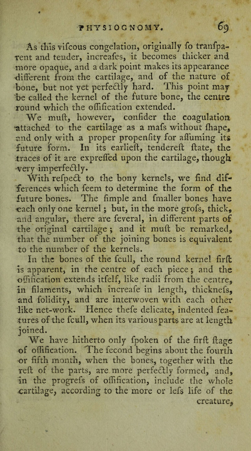 As tills vifcous congelation, originally fo tranfpa- rent and tender, increafcs, it becomes thicker and more opaque, and a dark point makes its appearance different from the cartilage, and of the nature of bone, but not yet perfeftly hard. This point may be called the kernel of the future bone, the centre round which the offification extended. We muft, however, confider the coagulation ‘attached to the cartilage as a mafs without Ihape^ and only with a proper propenfity for afluming its future form. In its earlieft, tenderell ftate, the traces of it are exprelfed upon the cartilage, though -very imperfe£lly. With refpedf to the bony kernels, we find dif- ferences which feem to determine the form of the future bones. The fimple and fmaller bones have ^ach only one kernel; but, in the more grofs, thick, and angular, there are feveral, in different parts of the original cartilage ; and it muft be remarked, that the number of the joining bones is equivalent to the number of the kernels. In the bones of the fcull, the round kernel fir ft is apparent, in the centre of each piece; and the ofiification extends Itfelf, like radii from the centre, in filaments, which increafe in length, thicknefs, and folidity, and are Interwoven with each other like net-work. Hence thefe delicate, indented fea- :tures of the fcull, when its various parts are at length joined. We have hitherto only fpoken of the firft ftage of ofiification. TThe lecond begins about the fourth or fifth month, when the bones, together with the reft of the parts, are more perfeftly formed, and, in the progrefs of offification, include the whole cartilage, according to the more or lefs life of the creature.