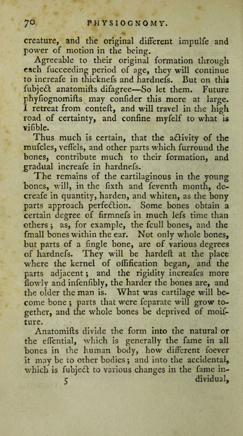 creature, and the original different impulfe and power of motion in the being. Agreeable to their original formation through each fucceeding period of age, they will continue to increafe in thicknefs and hardnefs. But on this fubjeft anatomifts difagree—So let them. Future phyfiognomifts may confider this more at large. I retreat from conteft, and will travel in the high road of certainty, and confine myfelf to what is vifible. Thus much is certain, that the aölvity of the mufcles, veffels, and other parts which furround the bones, contribute much to their formation, and gradual increafe in hardnefs. The remains of the cartilaginous in the young bones, will, in the fixth and feventh month, de- creafe in quantity, harden, and whiten, as the bony parts approach perfection. Some bones obtain a certain degree of firmnefs In much lefs time than ethers, as, for example, the fcull bones, and the fmall bones within the ear. Not only whole bones, but parts of a fingle bone, are of various degrees of hardnefs. They will be hardeft at the place where the kernel of offification began, and the parts adjacent; and the rigidity increafes more flowly and infenfibly, the harder the bones are, and the older the man is. What was cartilage will be- come bone 5 parts that were feparate will grow to- gether, and the whole bones be deprived of moif- ture. Anatomifts divide the form into the natural or the effential, which is generally the fame In all bones in the human body, how different foever it may be to other bodies; and into the accidental, which is fubjeCl to various changes in the fame in- 5 dividual.