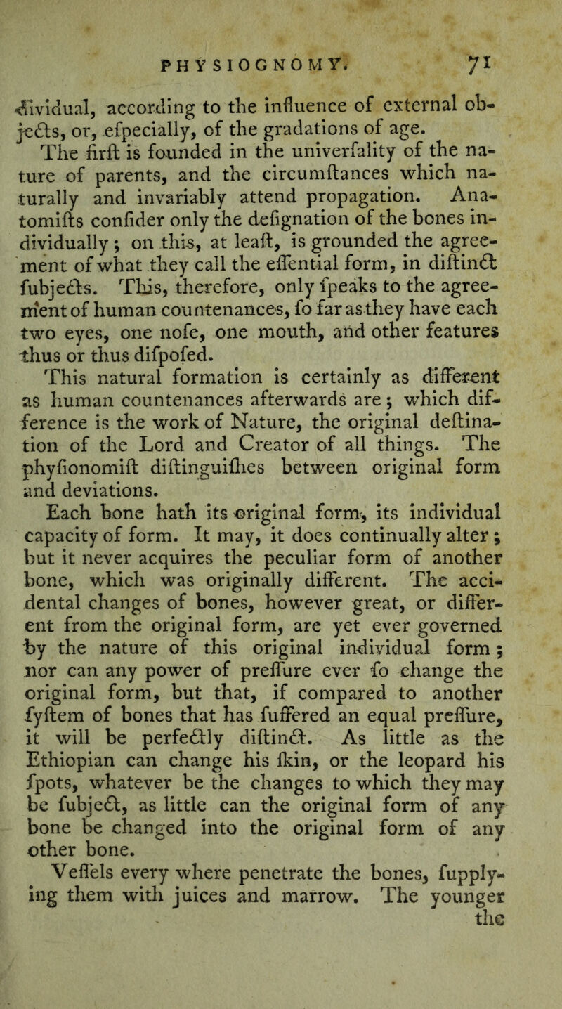 -dividual, according to the Influence of external ob- jcdls, or, efpecially, of the gradations of age. The firft is faunded in the univerfality of the na- ture of parents, and the circumftances which na- turally and invariably attend propagation. Ana- tomifts confider only the defignation of the bones in- dividually ; on thisy at leaft, is grounded the agree- ment of what they call the elTential form, in diiftlndt fubjefts. This, therefore, only fpeaks to the agree- naent of human countenances, fo far as they have each two eyes, one nofe, one mouth, arid other features thus or thus difpofed. This natural formation Is certainly as dilFerent as human countenances afterwards are; which dif- ference is the work of Nature, the original deftina- tion of the Lord and Creator of all things. The phyfionomift diftinguifhes between original form and deviations. Each bone hath Its original form^, its individual capacity of form. It may, it does continually alter; but it never acquires the peculiar form of another bone, which was originally different. The acci- dental changes of bones, however great, or differ- ent from the original form, are yet ever governed by the nature of this original individual form; nor can any power of preffure ever fo change the original form, but that, if compared to another fyftem of bones that has fuffered an equal preffure, it will be perfectly diflinft. As little as the Ethiopian can change his fkin, or the leopard his fpots, whatever be the changes to which they may be fubjedl, as little can the original form of any bone be changed into the original form of any other bone. Veffels every where penetrate the bones, fupply- ing them with juices and marrow. The younger the