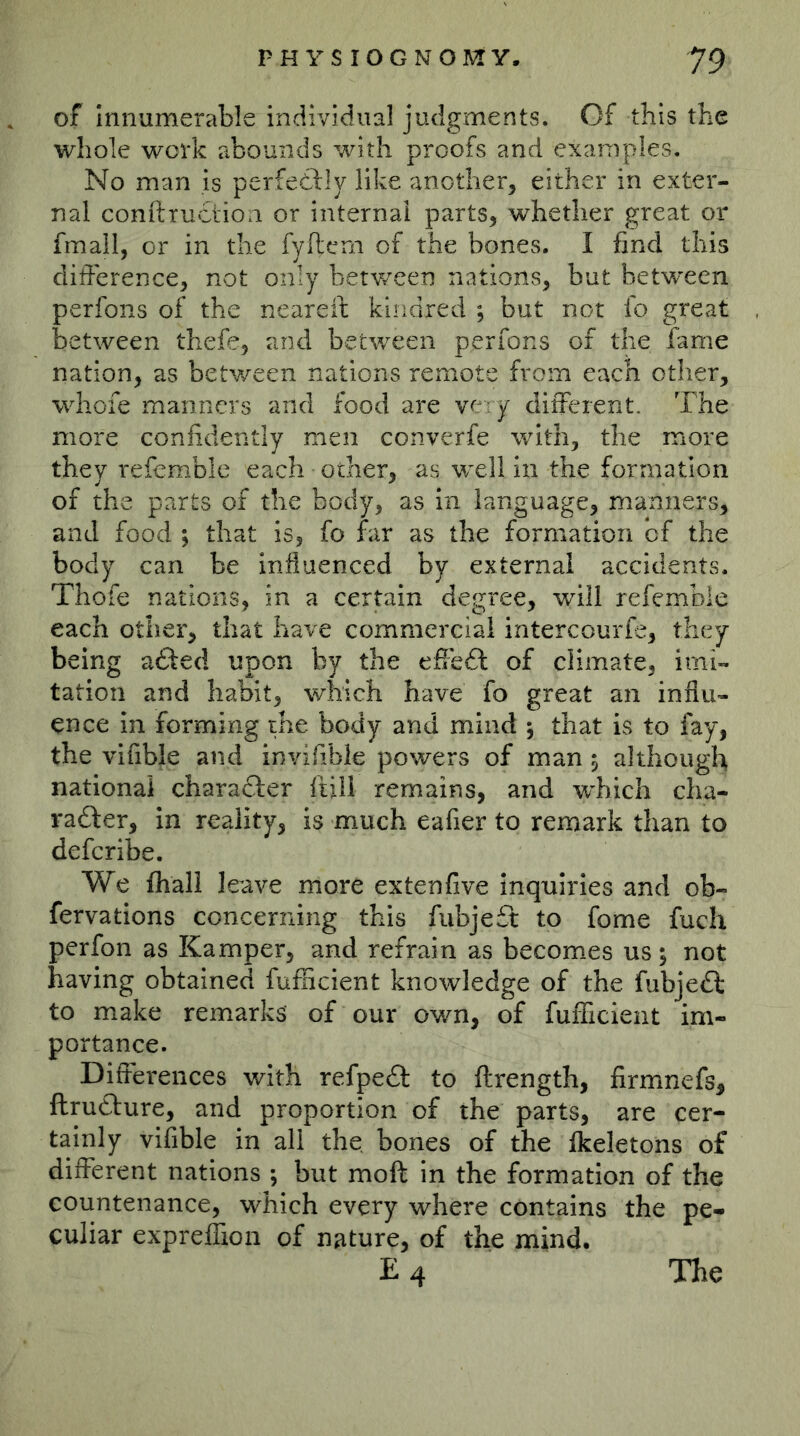 of Innumerable individual judgments. Of this the whole work abounds with proofs and examples. No man is perfeddly like another, either in exter- nal conftruction or internal parts, whether great or fmall, or in the fyftern of the bones. I find this difference, not only betv/een nations, but betvreen perfons of the neareif kindred ; but not fo great between thefe, and between perfons of the fame nation, as betv/een nations remote from each other, whofe manners and food are very different. The more confidently men converfe with, the more they refemble each other, as well in the formation of the parts of the body, as in language, manners, and food ; that is, fo far as the formation of the body can be influenced by external accidents. Thofe nations, in a certain degree, will refemble each other, that have commercial intercourfe, they being added upon by the effedd of climate, imi- tation and habit, which have fo great an influ- ence in forming the body and mind ; that is to fay, the vifible and invifible powers of man ^ although national charaeder ftill remains, and wTich cha- radder, in reality, is much eafier to remark than to deferibe. We fhali leave more ex ten five inquiries and ob- fervations concerning this fiibjedd to fome fuch perfon as Kamper, and refrain as becomes us 5 not having obtained fuflicient knowledge of the fubjedd to make remarks of our ov/n, of fufficient im- portance. Differences with refpedd to ftrength, firmnefs, ftruddure, and proportion of the parts, are cer- tainly vifible in all the bones of the fkeletons of different nations ; but moft in the formation of the countenance, which every where contains the pe- culiar exprelfion of nature, of the mind. £4 The