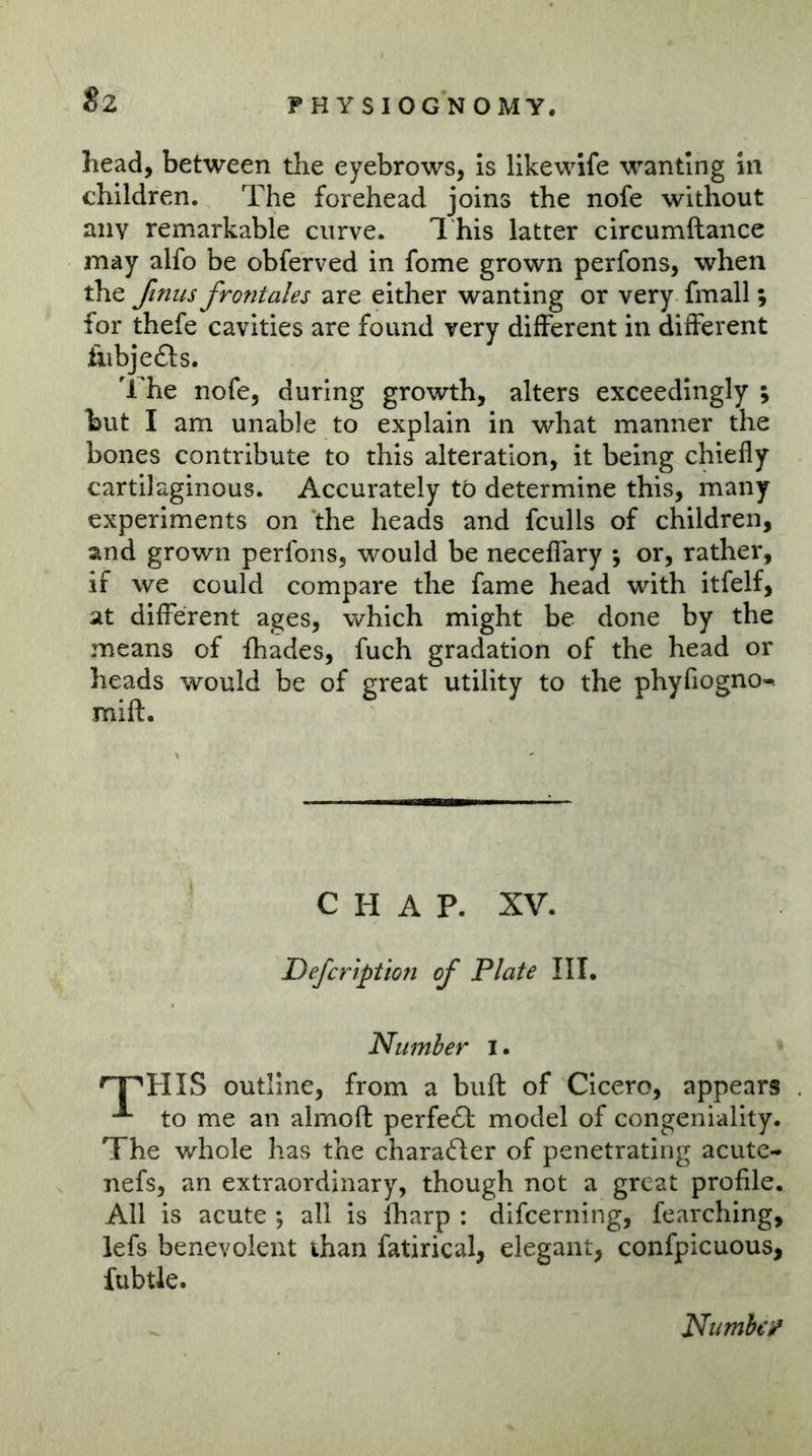 Sz head, between the eyebrows, is llkewife wanting in children. The forehead joins the nofe without any remarkable curve. 1 his latter circumftance may alfo be obferved in fome grown perfons, when the ftnus frontales are either wanting or very fmall; for thefe cavities are found very different in different ikibjefls. 'rhe nofe, during growth, alters exceedingly ; but I am unable to explain in what manner the bones contribute to this alteration, it being chiefly cartilaginous. Accurately tö determine this, many experiments on the heads and fculls of children, and grown perfons, would be neceffary \ or, rather, if we could compare the fame head with itfelf, at different ages, which might be done by the means of flhades, fuch gradation of the head or heads would be of great utility to the phyfiogno-. mift. CHAP. XV. Defcription of Plate III. Number i. '^HIS outline, from a buft of Cicero, appears to me an almoft perfect model of congeniality. The whole has the charafter of penetrating acute- nefs, an extraordinary, though not a great profile. All is acute ; all is fharp : difcerning, fearching, lefs benevolent than fatirical, elegant, confpicuous, fubtle. Numbty